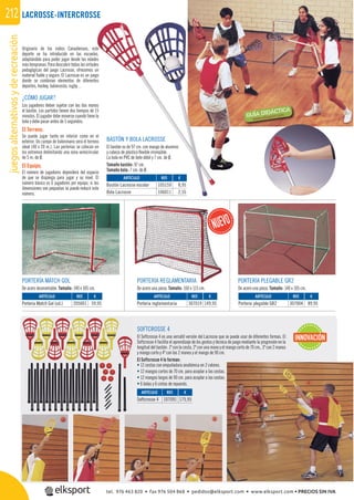 juegosalternativosyderecreación212
Originario de los indios Canadienses, este
deporte se ha introducido en las escuelas,
adaptándolo para poder jugar desde las edades
más tempranas. Para descubrir todas las virtudes
pedagógicas del juego Lacrosse, ofrecemos un
material ﬁable y seguro. El Lacrosse es un juego
donde se combinan elementos de diferentes
deportes, hockey, baloncesto, rugby…
¿CÓMO JUGAR?
Los jugadores deben sujetar con las dos manos
el bastón. Los partidos tienen dos tiempos de 15
minutos. El jugador debe moverse cuando tiene la
bola y debe pasar antes de 5 segundos.
El Terreno.
Se puede jugar tanto en interior como en el
exterior. Un campo de balonmano será el terreno
ideal (40 x 20 m.). Las porterías se colocan en
los extremos delimitando una zona semicircular
de 5 m. de Ø.
El Equipo.
El número de jugadores dependerá del espacio
de que se disponga para jugar y su nivel. El
número básico es 6 jugadores por equipo, si las
dimensiones son pequeñas se puede reducir este
número.
SOFTCROSSE 4
El Softcrosse 4 es una versátil versión del Lacrosse que se puede usar de diferentes formas. El
Softcrosse 4 facilita el aprendizaje de los gestos y técnica de juego mediante la progresión en la
longitud del bastón: 1º con la cesta, 2º con una mano y el mango corto de 70 cm., 3º con 2 manos
y mango corto y 4º con las 2 manos y el mango de 90 cm.
El Softcrosse 4 lo forman:
• 12 cestas con empuñadura anatómica en 2 colores.
• 12 mangos cortos de 70 cm. para acoplar a las cestas.
• 12 mangos largos de 90 cm. para acoplar a las cestas.
• 6 bolas y 6 cintas de repuesto.
PORTERÍA REGLAMENTARIA
De acero una pieza. Tamaño: 160 x 115 cm.
PORTERÍA MATCH GOL
De acero desmontable. Tamaño: 140 x 105 cm.
PORTERÍA PLEGABLE GR2
De acero una pieza. Tamaño: 140 x 105 cm.
REF. €
105159 8,95
106011 2,55
REF. €
205001 59,95
REF. €
307019 149,95
REF. €
307004 89,95
ARTÍCULO
Bastón Lacrosse escolar
Bola Lacrosse
ARTÍCULO
Portería Match Gol (ud.)
ARTÍCULO
Portería reglamentaria
ARTÍCULO
Portería plegable GR2
REF. €
107091 175,95
ARTÍCULO
Softcrosse 4
INNOVACIÓN
LACROSSE-INTERCROSSE
BASTÓN Y BOLA LACROSSE
El bastón es de 97 cm. con mango de aluminio
y cabeza de plástico ﬂexible irrompible.
La bola en PVC de bote débil y 7 cm. de Ø.
Tamaño bastón: 97 cm.
Tamaño bola: 7 cm. de Ø.
PORTERÍA REGLAMENTARIA
tel. 976 463 820 • fax 976 504 868 • pedidos@elksport.com • www.elksport.com • PRECIOS SIN IVA
 