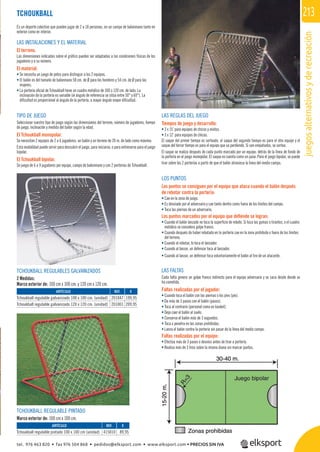 juegosalternativosyderecreación
213TCHOUKBALL
Es un deporte colectivo que pueden jugar de 2 a 18 personas, en un campo de balonmano tanto en
exterior como en interior.
LAS INSTALACIONES Y EL MATERIAL
El terreno.
Las dimensiones indicadas sobre el gráﬁco pueden ser adaptadas a las condiciones físicas de los
jugadores y a su número.
El material:
• Se necesita un juego de petos para distinguir a los 2 equipos.
• El balón es del tamaño de balonmano 58 cm. de Ø para los hombres y 54 cm. de Ø para las
mujeres.
• La portería oﬁcial de Tchoukball tiene un cuadro metálico de 100 o 120 cm. de lado. La
inclinación de la portería es variable (el ángulo de referencia se sitúa entre 50° y 60°). La
diﬁcultad es proporcional al ángulo de la portería, a mayor ángulo mayor diﬁcultad.
TIPO DE JUEGO
Seleccionar vuestro tipo de juego según las dimensiones del terreno, número de jugadores, tiempo
de juego, inclinación y medida del balón según la edad.
El Tchoukball monopolar.
Se necesitan 2 equipos de 2 a 6 jugadores, un balón y un terreno de 20 m. de lado como máximo.
Esta modalidad puede servir para descubrir el juego, para iniciarse, o para entrenarse para el juego
bipolar.
El Tchoukball bipolar.
Se juega de 6 a 9 jugadores por equipo, campo de balonmano y con 2 porterías de Tchoukball.
LAS REGLAS DEL JUEGO
Tiempos de juego y desarrollo:
• 3 x 15’ para equipos de chicos y mixtos.
• 3 x 12’ para equipos de chicas.
El saque del primer tiempo es sorteado, el saque del segundo tiempo es para el otro equipo y el
saque del tercer tiempo es para el equipo que va perdiendo. Si van empatados, se sortea.
El saque se realiza después de cada punto marcado por un equipo, detrás de la línea de fondo de
la portería en el juego monopolar. El saque no cuenta como un pase. Para el juego bipolar, se puede
tirar sobre las 2 porterías a partir de que el balón atraviesa la línea del medio campo.
LOS PUNTOS
Los puntos se consiguen por el equipo que ataca cuando el balón después
de rebotar contra la portería:
• Cae en la zona de juego.
• Es desviado por el adversario y cae tanto dentro como fuera de los límites del campo.
• Toca las piernas de un adversario.
Los puntos marcados por el equipo que deﬁende se logran:
• Cuando el balón lanzado no toca la superﬁcie de rebote. Si toca las gomas o tirantes, o el cuadro
metálico se considera golpe franco.
• Cuando después de haber rebotado en la portería cae en la zona prohibida o fuera de los límites
del terreno.
• Cuando al rebotar, lo toca el lanzador.
• Cuando al lanzar, un defensor toca al lanzador.
• Cuando al lanzar, un defensor toca voluntariamente el balón al tiro de un atacante.
LAS FALTAS
Cada falta genera un golpe franco indirecto para el equipo adversario y se saca desde donde se
ha cometido.
Faltas realizadas por el jugador:
• Cuando toca el balón con las piernas o los pies (pie).
• Da más de 3 pasos con el balón (pasos).
• Toca al contrario (personal como en basket).
• Deja caer el balón al suelo.
• Conserva el balón más de 3 segundos.
• Toca o penetra en las zonas prohibidas.
• Lanza el balón contra la portería sin pasar de la línea del medio campo.
Faltas realizadas por el equipo:
• Efectúa más de 3 pases o desvíos antes de tirar a portería.
• Realiza más de 3 tiros sobre la misma diana sin marcar puntos.
TCHOUKBALL REGULABLES GALVANIZADOS
2 Medidas:
Marco exterior de: 100 cm x 100 cm. y 120 cm x 120 cm.
TCHOUKBALL REGULABLE PINTADO
Marco exterior de: 100 cm x 100 cm.
REF. €
201047 199,95
201001 209,95
REF. €
415010 89,95
ARTÍCULO
Tchoukball regulable galvanizado 100 x 100 cm. (unidad)
Tchoukball regulable galvanizado 120 x 120 cm. (unidad)
ARTÍCULO
Tchoukball regulable pintado 100 x 100 cm (unidad)
tel. 976 463 820 • fax 976 504 868 • pedidos@elksport.com • www.elksport.com • PRECIOS SIN IVA
 