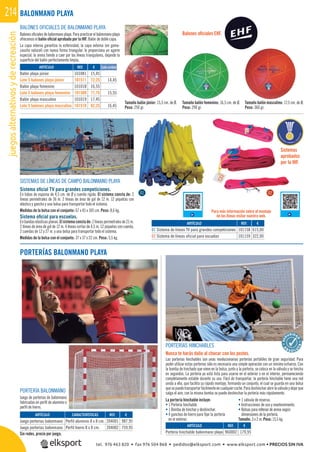 juegosalternativosyderecreación214
REF. €
101081 15,45
101511 72,25 14,45
101018 16,55
101509 77,75 15,55
101019 17,45
101510 82,25 16,45
BALONES OFICIALES DE BALONMANO PLAYA
Balonesoﬁcialesdebalonmanoplaya.Parapracticarelbalonmanoplaya
ofrecemos el balón oﬁcial aprobado por la IHF. Balón de doble capa.
La capa interna garantiza la esfericidad, la capa externa (en goma-
caucho natural) con nueva forma triangular, le proporciona un agarre
especial, la arena tiende a caer por las líneas triangulares, dejando la
superﬁcie del balón perfectamente limpia.
PORTERÍAS BALONMANO PLAYA
Tamaño balón júnior: 15,5 cm. de Ø.
Peso: 250 gr.
Tamaño balón femenino: 16,5 cm. de Ø.
Peso: 290 gr.
Tamaño balón masculino: 17,5 cm. de Ø.
Peso: 360 gr.
BALONMANO PLAYA
REF. €
101158 615,00
101159 322,00
REF. €
204001 987,95
204002 759,95
ARTÍCULO
01 Sistema de líneas TV para grandes competiciones
02 Sistema de líneas oficial para escuelas
ARTÍCULO CARACTERÍSTICAS
Juego porterías balonmano Perfil aluminio 8 x 8 cm.
Juego porterías balonmano Perfil hierro 8 x 8 cm.
SISTEMAS DE LÍNEAS DE CAMPO BALONMANO PLAYA
Sistema oﬁcial TV para grandes competiciones.
En tubos de espuma de 4,5 cm. de Ø y cuerda rígida. El sistema consta de: 2
líneas perimetrales de 36 m. 2 líneas de área de gol de 12 m. 12 piquetas con
elástico y gancho y una bolsa para transportar todo el sistema.
Medidas de la bolsa con el conjunto: 67 x 45 x 105 cm. Peso: 8,6 kg.
Sistema oﬁcial para escuelas.
Enbandaselásticasplanas.Elsistemaconstade:2líneasperimetralesde21m.
2 líneas de área de gol de 12 m. 4 líneas cortas de 4,5 m. 12 piquetas con cuerda,
2 cuerdas de 12 y 27 m. y una bolsa para transportar todo el sistema.
Medidas de la bolsa con el conjunto: 37 x 37 x 22 cm. Peso: 5,5 kg.
ARTÍCULO
Balón playa júnior
Lote 5 balones playa júnior
Balón playa femenino
Lote 5 balones playa femenino
Balón playa masculino
Lote 5 balones playa masculino
Cada unidad
Sin redes, precio por juego.
Para más información sobre el montaje
de las líneas visitar nuestra web.
Sistemas
aprobados
por la IHF.
Balones oﬁciales EHF.
01 02
PORTERÍAS HINCHABLES
Nunca te harás daño al chocar con los postes.
Las porterías hinchables son unas revolucionarias porterías portátiles de gran seguridad. Para
poder utilizar estas porterías sólo es necesaria una simple operación con un mínimo esfuerzo. Con
la bomba de hinchado que viene en la bolsa, junto a la portería, se coloca en la válvula y se hincha
en segundos. La portería ya está lista para usarse en el exterior o en el interior, permaneciendo
completamente estable durante su uso. Fácil de transportar, la portería hinchable tiene una red
unida a ella, que facilita su rápido montaje, formando un conjunto, el cual se guarda en una bolsa
quesepuedetransportarfácilmenteencualquiercoche.Paradeshincharabrirlaválvulaydejarque
salga el aire, con la misma bomba se puede deshinchar la portería más rápidamente.
REF. €
960002 179,95
ARTÍCULO
Portería hinchable balonmano playa
PORTERÍA BALONMANO
Juego de porterías de balonmano
fabricadas en perﬁl de aluminio o
perﬁl de hierro.
La portería hinchable incluye:
• 1 Portería hinchable.
• 1 Bomba de hinchar y deshinchar.
• 4 ganchos de hierro para ﬁjar la portería
en el exterior.
• 1 válvula de reserva.
• Instrucciones de uso y mantenimiento.
• Bolsas para rellenar de arena según
dimensiones de la portería.
Tamaño: 3 x 2 m. Peso: 15,5 kg.
A
B
S O L U
TA
tel. 976 463 820 • fax 976 504 868 • pedidos@elksport.com • www.elksport.com • PRECIOS SIN IVA
 