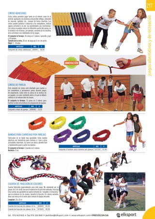 juegosalternativosyderecreación
217
CUERDA DE TRACCIÓN DE COLORES
Cuerda fabricada especialmente para este juego. No solamente por su
grosor, de 3 cm. de Ø, sino por el material en el que está realizada, hace que
esta cuerda sea agradable de sujetar evitando las “ampollas o irritaciones”
que se producen en las manos, durante la tracción. En colores variados,
lleva una marca en el centro para conocer el equipo vencedor.
Longitud: 10 y 16 m.
BANDAS PARA CARRERAS POR PAREJAS
Fabricadas en un tejido muy agradable, estas bandas
elásticas son fantásticas para carreras a 3 pies y otras
actividades divertidas. Su cierre con velcro, permite fácil
y rápidamente poner y quitar las bandas.
El conjunto lo forman: 6 bandas en 6 colores.
Anchura: 4 cm.
CINTAS ADHESIVAS
Estas cintas permiten jugar tanto en el interior como en el
exterior,ayudandoalosalumnosadesarrollarreﬂejos,velocidad
de reacción, agilidad, etc., siempre de forma divertida. Las
cintas pueden quitarse o colocarse a los compañeros, realizar
alguna actividad a la vez; las posibilidades son muchísimas.
Lascintassepuedencolocarendiferentespartesdelcuerpo,en
la muñeca o en el bíceps, por ejemplo, variando así los desafíos
de la actividad o las habilidades de los juegos.
El conjunto lo forman: 24 cintas en 2 colores, (amarillo y rojo)
y 24 bandas.
Tamaño de la cinta: 28 cm. de largo por 4 cm. de ancho.
Edad: 9 - 18 años.
CINTAS DE PAREJA
Este conjunto de cintas está diseñado para ayudar a
los compañeros a permanecer juntos durante juegos
de cooperación. Cada cinta se coloca en la muñeca de
un jugador y se unen mediante velcro, el cual no deberá
soltarse si se realizan bien las tareas.
El conjunto lo forman: 15 pares en 2 colores para
facilitarlalabordelprofesorylacomposicióndeequipos.
REF. €
309046 14,95
REF. €
309047 18,95
REF. €
309049 69,95
415024 99,95
REF. €
107252 25,95
ARTÍCULO
Conjunto cintas de pareja
ARTÍCULO
Conjunto de cintas adhesivas
ARTÍCULO
Cuerda de tracción de colores 10 m.
Cuerda de tracción de colores 16 m.
ARTÍCULO
Conjunto 6 bandas para carreras por parejas
INNOVACIÓN
tel. 976 463 820 • fax 976 504 868 • pedidos@elksport.com • www.elksport.com • PRECIOS SIN IVA
 