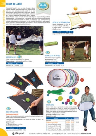 juegosalternativosyderecreación218 JUEGOS DE LA RED
El concepto del juego de la red es muy simple. Un equipo de algunos
jugadores (se pueden hacer juegos desde 2 a 20 jugadores) lanzan
juntos una o varias pelotas al aire con la ayuda de una red. Estas
pelotas deben ser recogidas en la red por el mismo equipo. Hace falta
un movimiento coordinado del equipo para propulsar las pelotas en el
aire y un esfuerzo todavía más coordinado para darles la trayectoria
deseada. Pero estas acciones son mucho más fáciles con la red que con los paracaídas. El grupo deberá
desplazarse a la vez y esforzarse en atrapar la bola lanzada. Cuanto más grande es el grupo, mayor será
este esfuerzo de coordinación. Las redes son de nylon muy sólidas y sin nudos, poseen empuñaduras
reforzadas. Se puede jugar tanto en el interior de una sala como al aire libre. Incluso se pueden separar 2
equipos por una red de bádminton o de voleibol para acrecentar la diﬁcultad. Se puede jugar con cualquier
pelota o balón y sacos pedagógicos, volantes, indiacas, etc.
JUEGO DE LA RED
El Juego de la red está concebido para 2 o 4 jugadores.
El juego lo forman: 2 redes cuadradas de 1,25 cm. y 2 bolas.
SÚPER JUEGO DE LA RED
Está concebido para 4 u 8 jugadores.
El juego lo forman: 1 red
cuadrada de 2,40 m. y 1 bola.
JUEGO DE LA RED INDIVIDUAL
Cada red individual mide 53 x 25 cm. con
una superﬁcie de juego de 30 x 25 cm.
El juego lo forman: 2 redes individuales
y 2 bolas de 7,5 cm.
BOLA CON ELÁSTICO
Simplemente Divertido.
El juego de bola con elástico es un excelente medio para desarrollar la coordinación óculo-
manual y trabajar las habilidades cooperativas.
Cuanto más rápido y más fuerte tires de los 2 agarres del lanzador, más rápida y alta
catapultarás la bola.
El juego lo forman:
• 2 lanzadores elásticos de 32 x 42 cm.
• 2 bolas de espuma compacta.
ARO REBOTE
Gracias al diseño de sus 2 agarres, estos aros rebote permiten un mayor
control sobre la superﬁcie de rebote. Los alumnos podrán realizar desde
golpeos básicos a otros más complicados que ellos puedan pensar. Se
pueden utilizar también por 2 personas trabajando en equipos de forma
cooperativa. Tu imaginación es el único límite.
El conjunto lo forman: 6 aros en 6 colores.
Medida: 43,2 cm. de Ø.
REF. €
107072 17,95
REF. €
110004 21,95
REF. €
110005 24,95
REF. €
417008 14,95
REF. €
107153 11,95
107653 65,70 10,95
986005 7,55
105130 2,95
107063 1,75
106620 8,95
ARTÍCULO
Juego de la red individual
ARTÍCULO
Juego de la red
ARTÍCULO
Súper juego de la red
ARTÍCULO
Juego bola con elástico
ARTÍCULO
Aro rebote
Conjunto 6 aros rebote
01 Conjunto 6 pañuelos pelota
02 Pompón grande 12 cm. de Ø
03 Pelota All ball 7,6 cm. de Ø
04 Conjunto 6 pelotas Flex 9,3 cm. de Ø
Cada unidad
03
02
01
04
tel. 976 463 820 • fax 976 504 868 • pedidos@elksport.com • www.elksport.com • PRECIOS SIN IVA
 