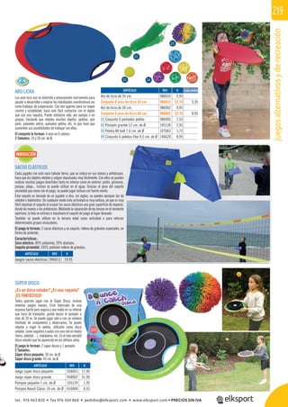 juegosalternativosyderecreación
219
REF. €
996013 19,95
SÚPER DISCO
¿Es un disco volador? ¿Es una raqueta?
¡ES FANTÁSTICO!
Todos querrán jugar con el Súper Disco, incluso
inventar juegos nuevos. Está fabricado de una
espuma fuerte pero segura y una malla en su interior
que hace de trampolín, puede lanzar el pompón a
más de 20 m. Se puede jugar solo o con un número
ilimitado de compañeros y adversarios. Se puede
rebotar y coger la pelota, utilizarlo como disco
volador, como raquetas o palas con una red en medio
(tenis, voleibol…), malabares, etc. Es el más versátil
disco volador que ha aparecido en los últimos años.
El juego lo forman: 2 súper discos y 1 pompón.
2 Tamaños:
Súper disco pequeño: 30 cm. de Ø.
Súper disco grande: 45 cm. de Ø.
REF. €
958003 17,95
958002 31,95
105129 1,95
416004 4,55
ARTÍCULO
Juego súper disco pequeño
Juego súper disco grande
Pompón pequeño 7 cm. de Ø
Pompón Koosh Clasic 10 cm. de Ø
o
a
r
a
o
e
o
o
l
€
17,95
31,95
ARO LICRA
Los aros licra son un divertido y emocionante instrumento para
ayudar a desarrollar y mejorar las habilidades coordinativas así
como trabajos de cooperación. Con dos agarres para un mayor
control y estabilidad, hace más fácil contactar con el objeto
que con una raqueta. Puede utilizarse sólo, por parejas o en
grupos, haciendo que reboten muchos objetos: pelotas, pon
pons, pañuelos velcro, pañuelos pelota, etc. lo que hará que
aumenten sus posibilidades de trabajar con ellos.
El conjunto lo forman: 6 aros en 6 colores.
2 Tamaños: 35 y 50 cm. de Ø.
REF. €
986033 5,95
986633 32,10 5,35
986002 9,95
986602 53,70 8,95
986005 7,55
105130 2,95
107063 1,75
106620 8,95
ARTÍCULO
Aro de licra de 35 cm.
Conjunto 6 aros de licra 35 cm.
Aro de licra de 50 cm.
Conjunto 6 aros de licra 50 cm.
01 Conjunto 6 pañuelos pelota
02 Pompón grande 12 cm. de Ø
03 Pelota All ball 7,6 cm. de Ø
04 Conjunto 6 pelotas Flex 9,3 cm. de Ø
Cada unidad
03
02
01
04
SACOS ELÁSTICOS
Cada jugador con este saco tubular tenso, que se coloca en sus manos y antebrazos,
hace que los objetos reboten y salgan impulsados muy fácilmente. Con ellos se pueden
realizar muchos juegos divertidos tanto en interior como en exterior: jardín, gimnasio,
parque, playa... incluso se puede utilizar en el agua. Gracias al peso del saquito
piramidal que viene con el juego, se puede jugar incluso con fuerte viento.
Este saquito es lanzado de un jugador a otro, sin reglas, se pueden apropiar las de
voleibol o bádminton. De cualquier modo esta actividad es muy exitosa, ya que es muy
fácil impulsar el saquito al ocupar los sacos elásticos una gran superﬁcie de impacto,
desde las manos a los antebrazos. Mediante la separación de los brazos en el momento
oportuno, la tela se estirara e impulsara el saquito de juego al lugar deseado.
También se puede utilizar en la tercera edad como actividad o para reforzar
determinados grupos musculares.
El juego lo forman: 2 sacos elásticos y un saquito, relleno de gránulos especiales, en
forma de pirámide.
Características :
Saco elástico: 80% poliamida, 20% elastano.
Saquito piramidal: 100% poliéster relleno de gránulos.
ARTÍCULO
Juegos sacos elásticos
INNOVACIÓN
e
tel. 976 463 820 • fax 976 504 868 • pedidos@elksport.com • www.elksport.com • PRECIOS SIN IVA
 