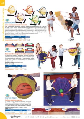 juegosalternativosyderecreación220
EQUIPO LANZADOR
Lanzar requiere la coordinación y fuerza de 3.
Como su nombre indica, un equipo de 3 jugadores, trabajan colectivamente para lanzar una o más bolas
de espuma o plástico, mientras que otros tratan de cogerla y devolvérsela. El equipo lanzador debe trabajar
coordinadamente para evitar que recepcionen su lanzamiento. Determinaran la altura y distancia de los objetos
a lanzar ajustando el ángulo del cono lanzador y tensando convenientemente las cuerdas laterales de dicho cono.
El equipo lanzador tiene una fabricación de gran calidad, agarres de 20 cm. de longitud de espuma de alta
densidad muy resistente, un tirador unido a una cesta lanzadora reforzada lateralmente.
El conjunto lo forman: 6 equipos lanzador en 6 colores.
KATCHERS
Como hacer de la recepción una exitosa experiencia.
Los katchers están diseñados y construidos en una tamaño muy manejable,
perfectamente compensados, lo que facilita las tareas de recepción de objetos.
Perfectos para recepcionar objetos ligeros y pesados, pelotas de diferentes
tamaños gracias al tamaño de la cesta 45,7 cm. de Ø, igual a la medida oﬁcial
del aro de baloncesto.
El conjunto lo forman: 6 katchers en 6 colores.
Tamaño: 45,7 cm. de Ø.
RECEPCIÓN EN EQUIPO
Una buena experiencia cooperativa.
La recepción en equipo desarrolla simultáneamente comunicación
físicayverbal,yaque2ó3compañerostrabajanjuntosconunobjetivo
común. El objetivo es recibir pelotas u otros objetos con el aro-cesta,
75 cm. de Ø, 3 veces más grande que el tradicional aro de baloncesto.
El conjunto lo forman: 6 recepción en equipo en 6 colores.
Tamaño: 75 cm. de Ø.
REF. €
107151 11,95
107651 65,70 10,95
REF. €
107152 12,95
107652 71,70 11,95
REF. €
107047 21,95
107647 125,70 20,95
ARTÍCULO
Equipo lanzador
Conjunto 6 equipos lanzador
ARTÍCULO
Katchers
Conjunto 6 Katchers
ARTÍCULO
Aro recepción en equipo
Conjunto 6 recepción en equipo
Cada unidad
Cada unidad
Cada unidad
tel. 976 463 820 • fax 976 504 868 • pedidos@elksport.com • www.elksport.com • PRECIOS SIN IVA
 