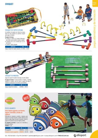 juegosalternativosyderecreación
221
PECES GIGANTES
Estos balones gigantes son blandos,
seguros, divertidos y fáciles de
capturar.
Fabricados en neopreno y cosidos a máquina para
asegurar una mayor duración, pueden utilizarse para
iniciar al rugby, juegos de pase y recepción, relevos o
juegos en la piscina ya que son ligeros y ﬂotan.
El conjunto lo forman: 6 peces en 6 divertidos y
luminosos colores.
Tamaño: 71 cm.
REF. €
986036 11,95
986636 65,70 10,95
ARTÍCULO
Pez gigante
Conjunto 6 peces gigantes
a
a
o
y
5
0 10 95
INNOVACIÓN
Cada unidad
CROQUET
CROQUET DE MADERA
Juego de croquet de madera barnizada, de alta calidad.
El juego lo forman: 4 mazas de 80 cm. 4 bolos, 1 martillo,
piquetas en madera, aros en hierro y reglas del juego. El
conjunto se almacena en una bolsa con bandolera.
CROQUET DE SÚPER ESPUMA
Las pelotas de espuma así como las mazas
hacen de este conjunto un perfecto croquet
para jugar en interior.
El juego lo forman:
• 6 mazas y 6 bolas en 6 colores diferentes:
rojo, verde, azul, amarillo, naranja y violeta.
• 6 puertas de 15 cm. de altura por 15 cm.
de anchura
• 2 pivotes: salida y llegada.
REF. €
417003 54,95
REF. €
929002 89,95
ARTÍCULO
Juego croquet de súper espuma
ARTÍCULO
Juego croquet de madera
tel. 976 463 820 • fax 976 504 868 • pedidos@elksport.com • www.elksport.com • PRECIOS SIN IVA
 