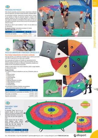 juegosalternativosyderecreación
223
REF. €
107236 91,95
107228 40,95
107229 52,95
REF. €
309124 40,95
JUEGO DE ALIMENTACIÓN Y PARACAÍDAS CON BOLSILLOS
Para trabajar independiente o de manera combinada.
Este juego permite a una multitud de actividades físicas, mientras que enseñar
a los niños la importancia de una dieta sana y saludable.
Con el paracaídas de 8 colores con 8 bolsillos (en representación de los
diferentes grupos de alimentos), el juego se vuelve más divertido y los niños
estarán encantados de clasiﬁcar los alimentos, introducirlos y situarlos en el
bolsillo del color correspondiente del paracaídas.
También se puede utilizar sin los iconos de alimentos y hacer un juego mediante
la combinación de colores.
El juego lo forman:
• 32 saquitos con dibujos de alimentos en una cara y 8 diferentes colores en
la otra:
• 6 Blancos/Lácteos
• 6 Violetas/Frutas
• 6 Verdes/Vegetales
• 4 Rojos/Carne
• 4 Naranjas/Alimentos con almidón
• 2 Negros/Alimentos con Azúcar
• 2 Azules/Bebidas
• 2 Amarillos/Grasas
• Un paracaídas de bolsillos (8 bolsillos correspondientes
a 8 los colores de los saquitos), de 3,6 m. de Ø.
n
PARACAÍDAS POR PAREJAS
Estos robustos paracaídas, para dos personas, proporcionan un elemento
único de cooperación y de trabajo en equipo lanzando y recibiendo objetos.
Los participantes necesitan comunicarse de manera efectiva y precisa,
lo que supondrá un trabajo de percepción temporal y espacial; estas
aptitudes ayudarán no solo en el campo deportivo si no también en la
vida. Pueden ser utilizados en actividades de ritmo y danza así como para
actividades de asociación como una forma de unirse los participantes sin
utilizar las manos.
Fabricados en nylon de gran resistencia “ri-stop” con una robusta asa
en cada extremo.
El conjunto lo forman: 6 paracaídas por parejas en 6 colores.
Cada paracaídas mide: 83 x 127 cm.
ARTÍCULO
Juego de alimentación y paracaídas con bolsillos
Paracaídas con bolsillos
Saquitos nutricionales
PARACAÍDAS “DIANA”
ARCO IRIS
El paracaídas “Diana“ arco iris es un
producto versátil, no solo se puede
utilizar en las clásicas actividades de los
paracaídas tradicionales, sino que puede
servir como una gran diana gigante de
suelo.
Pueden lanzarse todo tipo de objetos,
discos voladores, ringos, saquitos
blandos etc. Cada color tiene un valor,
siendo este más alto conforme se
aproxime más al centro. Con 12 asas.
Tamaño: 3,5 m. de Ø.
ARTÍCULO
Paracaídas “Diana” arco iris
REF. €
107234 5,95
107237 32,10 5,35
ARTÍCULO
Paracaídas por parejas
Conjunto 6 paracaídas por parejas
Cada unidad
INNOVACIÓN
107229 52,95
EF. €
s
r,
e
tel. 976 463 820 • fax 976 504 868 • pedidos@elksport.com • www.elksport.com • PRECIOS SIN IVA
 