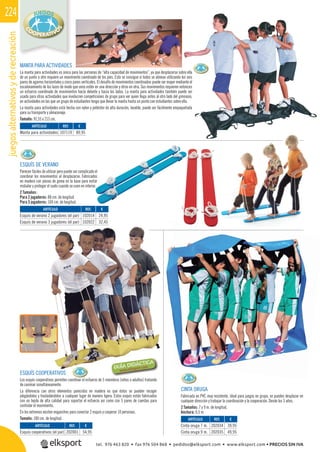 juegosalternativosyderecreación224
REF. €
107119 89,95
REF. €
202001 54,95
REF. €
102014 24,95
102022 32,45
REF. €
202034 39,95
202035 49,95
102022 32,45
MANTA PARA ACTIVIDADES
La manta para actividades es única para las personas de “alta capacidad de movimientos”, ya que desplazarse sobre ella
de un punto a otro requiere un movimiento coordinado de los pies. Esto se consigue si todos se alinean utilizando los seis
pares de agarres horizontales y cinco pares verticales. El desafío de movimientos coordinados puede ser mayor mediante el
escalonamiento de los lazos de modo que unos estén en una dirección y otros en otra. Sus movimientos requieren entonces
un esfuerzo coordinado de movimientos hacía delante y hacia los lados. La manta para actividades también puede ser
usada para otras actividades que involucren competiciones de grupo para ver quien llega antes al otro lado del gimnasio,
en actividades en las que un grupo de estudiantes tenga que llevar la manta hasta un punto con estudiantes sobre ella.
La manta para actividades está hecha con nylon y poliéster de alta duración, lavable, puede ser fácilmente empaquetada
para su transporte y almacenaje.
Tamaño: 91,55 x 213 cm.
ESQUÍS DE VERANO
Parecen fáciles de utilizar pero puede ser complicado el
coordinar los movimientos al desplazarse. Fabricados
en madera con piezas de goma en la base para evitar
resbalar y proteger el suelo cuando se usen en interior.
2 Tamaños:
Para 2 jugadores: 88 cm. de longitud.
Para 3 jugadores: 104 cm. de longitud.
ESQUÍS COOPERATIVOS
Los esquís cooperativos permiten coordinar el esfuerzo de 5 miembros (niños o adultos) tratando
de caminar simultáneamente.
La diferencia con otros elementos parecidos en madera es que éstos se pueden recoger
plegándolos y trasladándolos a cualquier lugar de manera ligera. Estos esquís están fabricados
con un tejido de alta calidad para soportar el esfuerzo así como con 5 pares de cuerdas para
controlar el movimiento.
En los extremos existen enganches para conectar 2 esquís y cooperar 10 personas.
Tamaño: 180 cm. de longitud.
ARTÍCULO
Manta para actividades
ARTÍCULO
Esquís cooperativos (el par)
ARTÍCULO
Esquís de verano 2 jugadores (el par)
Esquís de verano 3 jugadores (el par)
CINTA ORUGA
Fabricada en PVC muy resistente, ideal para juegos en grupo, se pueden desplazar en
cualquier dirección y trabajar la coordinación y la cooperación. Desde los 3 años.
2 Tamaños: 7 y 9 m. de longitud.
Anchura: 0,5 m.
ARTÍCULO
Cinta oruga 7 m.
Cinta oruga 9 m.
tel. 976 463 820 • fax 976 504 868 • pedidos@elksport.com • www.elksport.com • PRECIOS SIN IVA
 