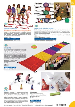 juegosalternativosyderecreación
225
REF. €
309123 24,95
REF. €
107232 129,95
REF. €
107243 49,95
REF. €
958006 75,95
XPLORA
Desarrollado por profesionales de la animación deportiva, este Juego
de Orientación está diseñado para uso tanto en interior como al aire
libre. Esta actividad ha sido creada para niños de 3 a 8 años, y ayuda
a desarrollar:
Percepción de direcciones y distancias - El sentido de la orientación -
Aprender y trabajar los colores - Espíritu de equipo - Pensamiento lógico.
También esposible crear libremente otras actividades con este juego y de
esta manera poder trabajar, por ejemplo, con personas con discapacidad
física o mental, trasformándolo en un juego cooperativo.
ANDADORES COOPERATIVOS
Diseñados para desarrollar la cooperación y el equilibrio.
En grupos de 5 niños, estos deben comunicarse y trabajar juntos con el ﬁn de
ser capaces de desplazarse simultáneamente. Estos andadores cooperativos se
pueden atar y desatar fácilmente al pie, mediante un cierre de velcro. Adecuado
para ser utilizado tanto interior como en exterior.
Medidas: 147 x 5 cm.
BANDAS DE COOPERACIÓN Y EQUILIBRIO
Este divertido conjunto es ideal para ayudar a desarrollar habilidades de coordinación óculo manual y otras
destrezas, así como es ideal para fomentar las habilidades sociales de trabajo en equipo. ¿Cómo trabajar en
equipo? Los primeros 2 niños equilibran el balón u otro objeto en la base de su banda y lo pasan de su banda
de equilibrio a la siguiente y así sucesivamente.
El juego lo forman: 6 bandas de equilibrio en 6 colores, (cada banda la utilizan 2 personas), 1 pelota,
saquitos blandos.
Tamaño de la base de la banda: 35 cm. de Ø.
OLA ARCO IRIS
Esta ola de brillantes colores es ideal para trabajos en grupo. Pueden
participar jugando con ella hasta 30 niños de cualquier edad y
habilidad. Se puede utilizar para juegos cooperativos, combinando
los diferentes colores y actividades de estimación y de probabilidad.
La ola arco iris fomenta el ejercicio físico de forma integral y es una
manera muy eﬁcaz de desarrollar la coordinación y el equilibrio. Los
niños pueden usar su imaginación para crear diferentes juegos,
como por ejemplo desplazar pelotas de diferentes tamaños y pesos o
saquitos blandos de un extremo de la ola a la otro.
Se puede utilizar en interior o al aire libre.
Fabricado en nylon muy resistente.
Con 30 asas.
Longitud: 8m.
Anchura: 1m.
REF. €
958006 75,95
pelota,
es es ideal para trabajos en grupo. Pueden
a hasta 30 niños de cualquier edad y
para juegos cooperativos, combinando
dades de estimación y de probabilidad.
rcicio físico de forma integral y es una
llar la coordinación y el equilibrio. Los
ación para crear diferentes juegos,
otas de diferentes tamaños y pesos o
de la ola a la otro.
ire libre.
ARTÍCULO
Ola arco iris
ARTÍCULO
Xplora
ARTÍCULO
Andadores cooperativos
ARTÍCULO
Juego bandas de cooperación y equilibrio
El juego lo forman:
• 15 hojas de recorridos de orientación.
• 15 x 9 colores diferentes de ﬁchas (135 ﬁchas).
• 15 recipientes para ﬁchas.
• 9 cubos.
• 3 fundas numeradas para conos (1-3).
INNOVACIÓN
tel. 976 463 820 • fax 976 504 868 • pedidos@elksport.com • www.elksport.com • PRECIOS SIN IVA
 