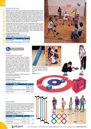 juegosalternativosyderecreación226
PORTERÍA DE BILLYBALL
BillyBallesunjuegosincontacto,cuyoprimerobjetivoesquelosjugadoressediviertan.Lamejor
manera de jugar es con “equipos mixtos”, jugadores de diferentes tamaños, habilidades, edades
y sexo. Se puede jugar tanto en interior como en exterior. Se juega con cualquier balón, se marca
un punto cada vez que el objeto que se ha elegido pasa a través de la portería de 61 x 30,5 cm.
(portería oﬁcial de BillyBall). Aunque cada equipo tiene su portero, se trata únicamente de una
posición de título, pues los porteros no pueden bloquear la portería porque se encuentran detrás
de ésta. La primera parte de su trabajo es guardar algún objeto diferente al que se encuentra en
juego, como por ejemplo una pelota de tenis, una pelota Pom Pom, un disco volador, una pelota
de rugby, etc., que hayan seleccionado de un grupo situado en su lado del campo.
La segunda parte del trabajo de los porteros es lanzar inmediatamente ese objeto en el juego
después de que el objeto lanzado pase por su línea de gol. Como mejor se juega a BillyBall es
en un campo de 27 x 45 m. o mayor. Aunque los jugadores sin objeto de juego pueden correr por
cualquier parte del campo, deben parar inmediatamente cuando lo reciban. El juego continua
cuando el receptor pasa o tira a gol. Dado que BillyBall es un juego que refuerza los juegos sin
contacto, no se puede tocar a un jugador que va a recibir un pase, las intercepciones son sólo
el resultado de la posición del jugador en la línea de pase.
Características de los artículos.
• Portería: la base roja y el poste no están incluidos.
• Conjunto completo: incluye 1 portería + 1 base + 1 poste.
KURLING
Diversión para todas las edades.
El objetivo del Kurling es similar a juegos más conocidos,
como la petanca. Se trata de dejar el mayor número de
“piedras” lo más cerca del círculo central. El número de
piedras de un mismo equipo se suma hasta que hay una
más cerca del equipo contrario el cual no suma ninguna.
Hay 8 tiradores por equipo y se puede golpear las piedras
de los tiradores anteriores que se encuentran en la diana
desplazándolas fuera. Juego de estrategia, habilidad y
precisión que requiere una superﬁcie lisa. Se lanza desde
cualquier posición de pie, de rodillas, tumbado o con los
bastones si no se puede lanzar con la mano (para personas
con minusvalía física).
Juegoreconocidoporlaasociacióndedeporteparapersonas
discapacitadas de diferentes países.
La diana es de vinilo de gran colorido.
El conjunto lo forman:
• 8 piedras 4 de cada color (18 cm. de Ø y 9 cm. altura).
• 1 bolsa para almacenar el conjunto.
Esta rampa ha sido desarrollada para
permitir a los jugadores lanzar desde
una posición sentados o en silla de
ruedas.
Longitud: 177 cm.
SHUFFLEBOARD
Nosóloparaloscruceros.Esteconjuntodeseisbastonesdeshufﬂeboard
en 6 colores funciona bien con diferentes discos, aros o ringos. Bien sea
apuntando a una línea o a una zona, este juego es divertido tanto en su
fase de aprendizaje como cuando ya se sabe jugar. Perfecto como una
estación de diferentes actividades o en una prueba de relevos.
El conjunto lo forman: 6 bastones en 6 colores, o 6 aros en 6 colores.
Tamaño bastones: 109 cm. de longitud.
Tamaño aros de shufﬂeboard: 16 cm. de Ø.
REF. €
107247 7,55
107547 40,75 6,79
107248 2,55
107548 13,50 2,25
REF. €
950001 295,95
950002 37,95
950003 29,95
950004 159,95
REF. €
107116 39,95
107117 124,95
ARTÍCULO
Bastón Shuffleboard
Conjunto 6 bastones Shuffleboard
Aro Shuffleboard
Conjunto 6 aros Shuffleboard
ARTÍCULO
Conjunto Kurling
Diana Kurling
2 Bastones telescópicos Kurling (2 colores)
Rampa de Kurling
ARTÍCULO
Portería Billyball
Conjunto completo portería Billyball
Cada unidad
Recomendado por la Asociación
Inglesa de deporte adaptado
tel. 976 463 820 • fax 976 504 868 • pedidos@elksport.com • www.elksport.com • PRECIOS SIN IVA
 
