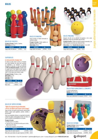 juegosalternativosyderecreación
227BOLOS
BOLOS DE SÚPER ESPUMA
“Bolos de espuma de gran densidad
y 38 cm. de altura para hacer real el juego”.
Juego de bolos de espuma prácticamente indestructible,
blando y seguro (para jugadores, paredes, muebles...)
pero pesados.
Entre sus propiedades destaca su capacidad de absorber
y disipar los golpes cuando golpea la bola a los bolos, así
como su colorido y la posibilidad de ser lavados.
El juego lo forman:
• 10 bolos de 38 cm. de altura.
• 1 bola de 570 gr, una lámina de vinilo que nos indica
dónde colocar los bolos.
• 1 bolsa para recogerlos y transportarlos.
BOLOS DE ESPUMA
El juego lo forman: 8 bolos y 2 pelotas.
Altura de los bolos: 19 cm.
BOLOS DE MADERA
Juego de bolos en madera barnizada de
excelente calidad.
El juego lo forman: 9 bolos rayados, en
diferentes colores y 3 bolas.
Altura bolos: 24 cm.
BOLOS PINGÜINO
Después del éxito de las películas de pingüinos y de la serie
Madagascar, llega este entrañable juego de bolos.
El juego lo forman: 10 Bolos de espuma pingüino numerados, una
bola de espuma y una bolsa para almacenar todo.
Altura bolos: 23 cm. Tamaño bola de espuma: 21 cm. de Ø.
BOLOS DE PLÁSTICO
El juego lo forman: 8 bolos y 2 pelotas.
Altura bolos: de 24 cm.
REF. €
417001 54,95
417006 10,95
ARTÍCULO
Juego bolos de súper espuma
Bola extra para bolos de súper espuma
REF. €
910001 4,95
REF. €
929001 24,95
REF. €
986008 54,95
REF. €
105097 19,95
105098 29,95
ARTÍCULO
Juego bolos de plástico
ARTÍCULO
Juego bolos de madera
ARTÍCULO
Juego bolos pingüino
ARTÍCULO
Juego bolos de espuma
Juego bolos de espuma forrada
SUPERBOLOS
Lo más parecido al juego real.
En efecto los bolos tienen la forma y el tamaño
real, están lastrados con arena para aumentar
la estabilidad y así mantener su posición
fácilmente al colocarlos. La bola está fabricada
en PVC increíblemente blando y también tiene
el tamaño real. Al ser blanda la bola absorbe
cualquier golpe que se produzca contra paredes o
suelo. Es muy segura para enseñar a jugar.
El juego lo forman: 10 bolos y 1 bola.
Altura bolos: 37 cm.
Peso bolo: 260 gr.
Peso bola: 137 gr.
BOLSA PARA ALMACENAR EL CONJUNTO
En nylon de 600 derniers.
Medidas: 85 x 30 x 30 cm.
REF. €
106056 59,95
106055 19,95
REF. €
415027 15,95
ARTÍCULO
Juego superbolos
Bola extra
ARTÍCULO
Bolsa para almacenar el conjunto
tel. 976 463 820 • fax 976 504 868 • pedidos@elksport.com • www.elksport.com • PRECIOS SIN IVA
 