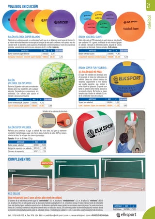 voleibol
21VOLEIBOL INICIACIÓN
BALÓN SÚPER VOLEIBOL
Perfecto para comenzar a jugar a voleibol. No hace daño, es ligero y realmente
resistente. Fantástico para jugar con él en la playa. Cubierta de nylon 100% y cámara
interior de látex. Se incluyen una cámara y una vejiga.
Tamaño: 40 cm. de Ø. Peso: 120 gr.
Detalles de las válvulas de hinchado.
RED DELUXE
Una red portátil con 3 usos al más alto nivel de calidad.
El sistema de la red Deluxe permite jugar a “minivoleibol” (1,8 m. de altura) “minibádminton” (1,5 m. de altura) y “minitenis” (86,40
cm. de altura). Pero no sólo puede variar la altura sino también su longitud 3 ó 6 m. (el sistema incluye 2 redes). Hemos hecho el sistema De
Luxe más fuerte y ligero mediante una estructura de Aluminio, aportando mayor rigidez con un número menor de piezas. Se puede montar en
menos de 1 minuto y mantiene la red perfectamente tensa en todas las alturas. Dos alumnos pueden fácilmente desplazarla montada donde
se necesite o desmontarla cuando acabe la actividad. Incluye 2 redes de gran calidad (3 y 6 m.) y una bolsa para transportar todo el sistema.
Minivoleibol
Minibádminton
Minitenis
BALÓN VOLEIBOL SÚPER BLANDO
Fabricado en vinilo espumado, un vinilo súper fuerte que no se deteriora con el paso del tiempo. En
elinteriordelmaterialexistenmicroscópicasburbujasdeairequeleconﬁerenaestapelotaunaalta
calidad táctil. Su diámetro puede ajustarse, hinchándolo o deshinchándolo a través de una válvula
estándar, variando éste dentro de unos márgenes de 6,5 cm. En 6 colores.
BALÓN VOLEIBOL SUAVE
BalónfabricadoenPVCespumadoloquelehacesermásblando
que cualquier PVC o goma, facilitando de este modo el golpeo
en voleibol. Fabricado en diferentes colores, dispone de válvula
para poder ser hinchado. Colores variados. En 6 colores.
BALÓN SÚPER FUN-VOLEIBOL
¡EL BALÓN QUE NO PICA!
El Súper fun-voleibol está diseñado para
el desarrollo de todas las habilidades de
voleibol. Lleva una cubierta externa de
neopreno, seguramente la más blanda
que pueda encontrar, que protege y
evita el daño al golpearlo. Se puede usar
tanto en exterior como interior aunque se
recomienda interior. No hinchar a mayor
tamaño que el balón de voleibol (21 cm.
de Ø) para evitar rotura de costuras.
BALÓN
VOLEIBOL ELK SPLATTER
Balónde18panelesfabricadoconmateriales
blandos pero muy resistentes ante cualquier
abrasión. Decorado para proporcionar alta
visibilidad. Con válvula para ajustar el
tamaño y peso que se requiera.
REF. €
106003 4,25
106503 19,95 3,99
REF. €
309081 29,95
309105 5,99
309212 2,55
REF. €
947006 179,95
REF. €
106004 9,95
106504 47,26 9,45
Cada unidad
Cada unidad Cada unidad
Cada unidadARTÍCULO
Balón voleibol ELK Splatter
Lote 5 balones ELK Splatter
ARTÍCULO
Balón súper voleibol
Vejiga de repuesto con válvula
Cámara de repuesto
ARTÍCULO
Red Deluxe
ARTÍCULO
Súper fun-voleibol
Lote 5 balones Súper fun-voleibol
REF. €
106053 3,95
106653 22,50 3,75
REF. €
106069 4,95
106669 28,20 4,70
ARTÍCULO
Balón voleibol súper blando
Conjunto 6 balones voleibol súper blando
ARTÍCULO
Balón voleibol suave
Conjunto 6 balones voleibol suave
COMPLEMENTOS
INNOVACIÓN
másblando
o el golpeo
BLANDO
tel. 976 463 820 • fax 976 504 868 • pedidos@elksport.com • www.elksport.com • PRECIOS SIN IVA
 