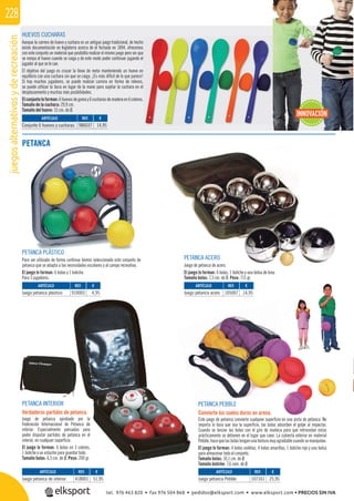 juegosalternativosyderecreación228
PETANCA ACERO
Juego de petanca de acero.
El juego lo forman: 6 bolas, 1 boliche y una bolsa de lona.
Tamaño bolas: 7,3 cm. de Ø. Peso: 715 gr.
PETANCA INTERIOR
Verdaderos partidos de petanca.
Juego de petanca aprobado por la
Federación Internacional de Petanca de
interior. Especialmente pensadas para
poder disputar partidos de petanca en el
interior, en cualquier superﬁcie.
El juego lo forman: 6 bolas en 3 colores,
1 boliche y un estuche para guardar todo.
Tamaño bolas: 6,5 cm. de Ø. Peso: 200 gr.
PETANCA PEBBLE
Convierte los suelos duros en arena.
Este juego de petanca convierte cualquier superﬁcie en una pista de petanca. No
importa lo dura que sea la superﬁcie, las bolas absorben el golpe al impactar.
Cuando se lanzan las bolas con el giro de muñeca para que retrocedan estas
prácticamente se detienen en el lugar que caen. La cubierta exterior en material
Pebble,hacequelasbolastenganunatexturamuyagradablecuandosemanipulan.
El juego lo forman: 4 bolas violetas, 4 bolas amarillas, 1 boliche rojo y una bolsa
para almacenar todo el conjunto.
Tamaño bolas: 10,1 cm. de Ø.
Tamaño boliche: 7,6 cem. de Ø.
PETANCA PLÁSTICO
Para ser utilizado de forma continua hemos seleccionado este conjunto de
petanca que se adapta a las necesidades escolares y al campo recreativo.
El juego lo forman: 6 bolas y 1 boliche.
Para 3 jugadores.
PETANCA
REF. €
418001 51,95
REF. €
910003 4,95
REF. €
105007 14,95
REF. €
107161 25,95
ARTÍCULO
Juego petanca de interior
ARTÍCULO
Juego petanca plástico
ARTÍCULO
Juego petanca acero
ARTÍCULO
Juego petanca Pebble
HUEVOS CUCHARAS
Aunque la carrera de huevo y cuchara es un antiguo juego tradicional, de hecho
existe documentación en Inglaterra acerca de él fechada en 1894, ofrecemos
con este conjunto un material que posibilita realizar el mismo juego pero sin que
se rompa el huevo cuando se caiga y de este modo poder continuar jugando el
jugador al que se le cae.
El objetivo del juego es cruzar la línea de meta manteniendo un huevo en
equilibrio con una cuchara sin que se caiga. ¡Es más difícil de lo que parece!
Si hay muchos jugadores, se puede realizar carrera en forma de relevos,
se puede utilizar la boca en lugar de la mano para sujetar la cuchara en el
desplazamiento y muchas más posibilidades.
Elconjuntoloforman:6huevosdegomay6cucharasdemaderaen6colores.
Tamaño de la cuchara: 29,9 cm.
Tamaño del huevo: 15 cm. de Ø.
o
REF. €
986037 14,95
ARTÍCULO
Conjunto 6 huevos y cucharas
INNOVACIÓN
tel. 976 463 820 • fax 976 504 868 • pedidos@elksport.com • www.elksport.com • PRECIOS SIN IVA
 