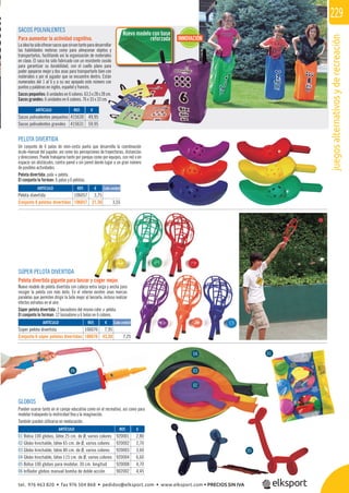 juegosalternativosyderecreación
229
REF. €
415630 49,95
415631 59,95
REF. €
106057 3,75
106657 21,30 3,55
REF. €
106076 7,95
106676 43,50 7,25
REF. €
920001 2,80
920002 2,70
920003 3,60
920004 6,60
920008 4,70
902002 4,45
GLOBOS
Pueden usarse tanto en el campo educativo como en el recreativo, así como para
modelar trabajando la motricidad ﬁna y la imaginación.
También pueden utilizarse en reeducación.
Nuevo modelo con base
reforzada
ARTÍCULO
Sacos polivalentes pequeños
Sacos polivalentes grandes
SACOS POLIVALENTES
Para aumentar la actividad cognitiva.
Laideahasidoofrecersacosquesirvantantoparadesarrollar
las habilidades motoras como para almacenar objetos y
transportarlos, facilitando así la organización de materiales
en clase. El saco ha sido fabricado con un resistente cosido
para garantizar su durabilidad, con el cuello plano para
poder apoyarse mejor y dos asas para transportarlo bien con
materiales o por el jugador que se encuentre dentro. Están
numerados del 1 al 6 y a su vez apoyado este número con
puntos y palabras en inglés, español y francés.
Sacos pequeños: 6 unidades en 6 colores. 63,5 x 28 x 28 cm.
Sacos grandes: 6 unidades en 6 colores. 76 x 33 x 33 cm.
INNOVACIÓN
PELOTA DIVERTIDA
Un conjunto de 6 palas de mini-cesta punta que desarrolla la coordinación
óculo-manual del jugador, así como las percepciones de trayectorias, distancias
y direcciones. Puede trabajarse tanto por parejas como por equipos, con red o en
espacio sin obstáculos, contra pared o sin pared dando lugar a un gran número
de posibles actividades.
Pelota divertida: pala + pelota.
El conjunto lo forman: 6 palas y 6 pelotas.
ARTÍCULO
Pelota divertida
Conjunto 6 pelotas divertidas
Cada unidad
SÚPER PELOTA DIVERTIDA
Pelota divertida gigante para lanzar y coger mejor.
Nuevo modelo de pelota divertida con cabeza extra larga y ancha para
recoger la pelota con más éxito. En el interior existen unas marcas
paralelas que permiten dirigir la bola mejor al lanzarla, incluso realizar
efectos extraños en el aire.
Súper pelota divertida: 2 lanzadores del mismo color + pelota.
El conjunto lo forman: 12 lanzadores y 6 bolas en 6 colores.
ARTÍCULO
Súper pelota divertida
Conjunto 6 súper pelotas divertidas
ARTÍCULO
01 Bolsa 100 globos, látex 25 cm. de Ø, varios colores
02 Globo hinchable, látex 65 cm. de Ø, varios colores
03 Globo hinchable, látex 80 cm. de Ø, varios colores
04 Globo hinchable, látex 115 cm. de Ø, varios colores
05 Bolsa 100 globos para modelar. 30 cm. longitud
06 Inflador globos manual bomba de doble acción
Cada unidad
06
01
05
02
03
04
tel. 976 463 820 • fax 976 504 868 • pedidos@elksport.com • www.elksport.com • PRECIOS SIN IVA
 