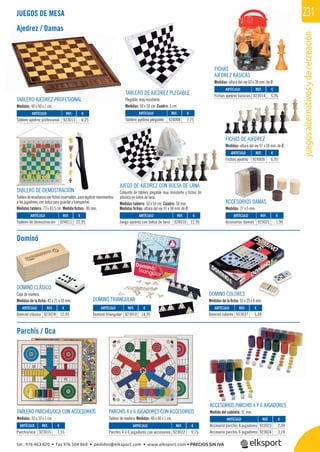 juegosalternativosyderecreación
231
REF. €
923015 7,55
REF. €
923013 6,25
REF. €
924008 7,75
REF. €
924011 22,95
REF. €
924010 12,95
REF. €
923021 1,99
REF. €
923014 6,95
REF. €
924009 6,95
REF. €
923022 9,75
REF. €
923023 2,39
923024 3,19
REF. €
923028 12,95
REF. €
923037 5,09
REF. €
923010 14,95
TABLERO PARCHÍS/OCA CON ACCESORIOS
Medidas: 33 x 33 x 1 cm.
PARCHÍS 4 ó 6 JUGADORES CON ACCESORIOS
Tablero de madera. Medidas: 40 x 40 x 1 cm.
ACCESORIOS PARCHÍS 4 Y 6 JUGADORES
Medida del cubilete: 51 mm.
TABLERO AJEDREZ PROFESIONAL
Medidas: 40 x 40 x 1 cm.
FICHAS
AJEDREZ BÁSICAS
Medidas: altura del rey 65 x 38 mm. de Ø.
JUEGOS DE MESA
Ajedrez / Damas
Parchís / Oca
Dominó
ACCESORIOS DAMAS
Medidas: 27 x 5 mm.
ARTÍCULO
Parchís/oca
ARTÍCULO
Tablero ajedrez profesional
ARTÍCULO
Tablero ajedrez plegable
ARTÍCULO
Tablero de demostración
ARTÍCULO
Juego ajedrez con bolsa de lana
ARTÍCULO
Accesorios damas
ARTÍCULO
Fichas ajedrez básicas
ARTÍCULO
Fichas ajedrez
ARTÍCULO
Parchís 4 ó 6 jugadores con accesorios
ARTÍCULO
Accesorio parchís 4 jugadores
Accesorio parchís 6 jugadores
TABLERO DE AJEDREZ PLEGABLE
Plegable, muy resistente.
Medidas: 50 x 50 cm. Cuadro: 5 cm.
TABLERO DE DEMOSTRACIÓN
Tablerodeenseñanzaconﬁchasinsertables,paraexplicarmovimientos
a los jugadores, con bolsa para guardar y transportar.
Medidas tablero: 73 x 83,5 cm. Medida ﬁchas: 80 mm.
JUEGO DE AJEDREZ CON BOLSA DE LANA
Conjunto de tablero plegable muy resistente y ﬁchas de
plástico en bolsa de lana.
Medidas tablero: 50 x 50 cm. Cuadro: 50 mm.
Medidas ﬁchas: altura del rey 97 x 38 mm. de Ø.
FICHAS DE AJEDREZ
Medidas: altura del rey 97 x 38 mm. de Ø.
DOMINÓ TRIANGULAR
DOMINÓ CLÁSICO
Caja de madera.
Medidas de la ﬁcha: 42 x 21 x 10 mm.
ARTÍCULO
Dominó clásico
ARTÍCULO
Dominó colores
ARTÍCULO
Dominó triangular
DOMINO COLORES
Medidas de la ﬁcha: 51 x 25 x 8 mm.
DOMINO COLORES
Ó
923014 6,95s ajedrez básicas
Á
tel. 976 463 820 • fax 976 504 868 • pedidos@elksport.com • www.elksport.com • PRECIOS SIN IVA
 
