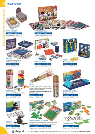 juegosalternativosyderecreación232
REF. €
923027 10,95
REF. €
923030 15,95
REF. €
923009 9,45
REF. €
923031 4,09
REF. €
923032 12,75
REF. €
923036 5,45
REF. €
923012 13,85
REF. €
923016 14,55
REF. €
923034 14,75
REF. €
923035 2,59
REF. €
923026 10,95
MASTER MIND COLORES
Medidas: 37 x 17 x 3,5 cm.
BLOCK A BLOCK
En madera de colores. Medidas: 8 x 30 x 8 cm.
JUEGOS DE MESA
365 JUEGOS DE MESA
MIKADO
Se sueltan los palillos sobre una superﬁcie y hay que ir
retirandolospalillosunoaunosinmoverelresto.Cada
palillo tiene una puntuación distinta.
El juego tiene 26 palillos de bambú de 0.5 cm. de Ø
x 30 cm. de longitud.
ARTÍCULO
Block a block
ARTÍCULO
35 juegos de mesa
ARTÍCULO
Master Mind
ARTÍCULO
Mikado
TANGRAM INFANTIL DE MADERA
Consiste en formar siluetas de ﬁguras encajando las 7 piezas dadas,
sin solaparlas. Contiene más de 160 ejemplos y sus soluciones.
ACIERTA 4
Medidas: 28 x 26 x 7,5 cmBINGO AUTOMÁTICO
TANGRAM
Fichas de plástico ﬂexible. TANGRAM DOBLE
ARTÍCULO
Tangram infantil de madera
ARTÍCULO
Tangram
ARTÍCULO
Acierta 4
ARTÍCULO
Bingo automático
ARTÍCULO
Macropoly
ARTÍCULO
Baraja española
ARTÍCULO
Tangram doble
MACROPOLY
ElclásicojuegodelMonopoliconlas
ciudades más turísticas del mundo.
BARAJA ESPAÑOLA
ere
A ESP
4
x 26 x 75 cmBINGO AUTOMÁTICO
tel. 976 463 820 • fax 976 504 868 • pedidos@elksport.com • www.elksport.com • PRECIOS SIN IVA
 