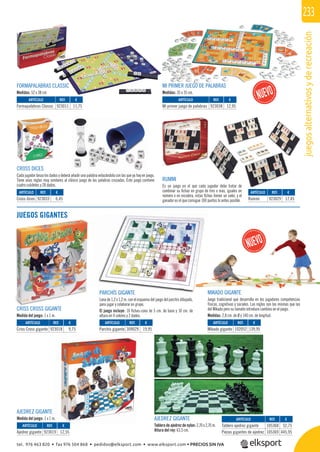 juegosalternativosyderecreación
233
dó
RUMMI
Es un juego en el que cada jugador debe tratar de
combinar su ﬁchas en grupo de tres o más, iguales en
número o en escalera, estas ﬁchas tienen un valor, y el
ganador es el que consigue 100 puntos lo antes posible.
AJEDREZ GIGANTE
Medida del juego: 1 x 1 m.
PARCHÍS GIGANTE
Lona de 1,2 x 1,2 m. con el esquema del juego del parchís dibujado,
para jugar y colaborar en grupo.
El juego incluye: 16 ﬁchas-cono de 5 cm. de base y 10 cm. de
altura en 4 colores y 2 dados.
CRISS CROSS GIGANTE
Medida del juego: 1 x 1 m.
REF. €
923018 9,75
REF. €
923019 12,55
REF. €
105368 52,75
105369 445,95
REF. €
309029 19,95
REF. €
102052 139,95
REF. €
923029 17,45
FORMAPALABRAS CLASSIC
Medidas: 52 x 38 cm
CROSS DICES
Cada jugador lanza los dados y deberá añadir una palabra enlazándola con las que ya hay en juego.
Tiene unas reglas muy similares al clásico juego de las palabras cruzadas. Este juego contiene
cuatro cubiletes y 28 dados.
REF. €
923033 6,45
REF. €
923011 11,75
REF. €
923038 12,95
MI PRIMER JUEGO DE PALABRAS
Medidas: 35 x 35 cm.
JUEGOS GIGANTES
MIKADO GIGANTE
Juego tradicional que desarrolla en los jugadores competencias
físicas, cognitivas y sociales. Las reglas son las mismas que las
del Mikado pero su tamaño introduce cambios en el juego.
Medidas: 2,8 cm. de Ø y 140 cm. de longitud.
AJEDREZ GIGANTE
Tablero de ajedrez de nylon: 2,70 x 2,70 m.
Altura del rey: 63,5 cm.
ARTÍCULO
Criss Cross gigante
ARTÍCULO
Ajedrez gigante
ARTÍCULO
Tablero ajedrez gigante
Piezas gigantes de ajedrez
ARTÍCULO
Parchís gigante
ARTÍCULO
Mikado gigante
ARTÍCULO
Rummi
ARTÍCULO
Cross dices
ARTÍCULO
Formapalabras Classic
ARTÍCULO
Mi primer juego de palabras
tel. 976 463 820 • fax 976 504 868 • pedidos@elksport.com • www.elksport.com • PRECIOS SIN IVA
 