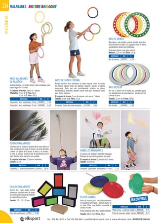 malabares234 MALABARES
PAÑUELOS MALABARES
El camino más fácil para aprender malabares.
Pañuelos de nylon de movimiento muy lento.
El conjunto lo forman: 3 pañuelos en 3 colores.
Tamaño: 40 x 40 cm.
PLUMAS MALABARES
Comenzar con la pluma en la palma de la mano. Mirar al
cielo, a continuación mover la pluma a la punta del dedo
y volver a la palma de la mano, al dorso, a la muñeca,
al codo, al hombro, incluso tratar de mantenerla con la
nariz. Muchos otros ejercicios son posibles.
El conjunto lo forman: 12 plumas malabares.
Tamaño: 90 cm.
ARO DE VIENTO
Más ligero y más estable, permite lanzarlo más alto y
evitar lesiones en dedos. Los agujeros crean un efecto
aerodinámico dando más estabilidad.
Tanto para interior como para exterior.
Medidas: 23,5 cm. de Ø. Peso: 143 gr.
AROS MALABARES
DE PLÁSTICO
Aros de plástico. Los bordes del aro están rematados para
mayor seguridad y confort.
El conjunto lo forman: 3 aros en 3 colores.
2 Tamaños: 24 cm. de Ø. Peso: 80 gr.
32 cm. de Ø. Peso: 100 gr.
AROS DE SÚPER ESPUMA
Aunque nuestros aros malabares de súper espuma tienen un núcleo
de plástico tubular rígido, son blandos, seguros y poseen un agarre
excepcional. Dado que son increíblemente estables en planos
horizontales y verticales, pueden usarse tanto para malabares como
para discos voladores.
El conjunto lo forman: 3 aros de espuma, cada aro en 2 colores.
Tamaño: 36 cm. de Ø. Peso: 213 gr.
ARO BICOLOR
Aro con 2 colores en el mismo aro, permiten pasar
con malabarismos de aros blancos a aros de color sin
cambiar de aros.
Tamaño: 32 cm. de Ø. Peso: 100 gr.
PLATOS CHINOS
Antes de hacerlo girar, tratar de mantenerlo
en equilibrio con el palo o sobre la punta de
un dedo. Plato muy ﬂexible, irrompible al
caerse al suelo.
Puede utilizarse como disco volador también.
Tamaño: 24 cm. de Ø. Peso: 90 gr.
CAJA DE MALABARES
A partir de 3 cajas, podéis realizar
numerosas combinaciones de juego.
Deconstrucciónrobustademaderay
de colores ﬂuorescentes.
Tamaño: 195 x 130 y 55 mm.
REF. €
409017 16,95
REF. €
409018 2,75
409019 0,75
REF. €
409065 3,95
REF. €
409053 4,25
REF. €
409009 5,95
409008 6,55
REF. €
417007 9,95
REF. €
415003 2,75
REF. €
938001 10,95
IRROMPIBLE
ARTÍCULO
Caja de malabares
ARTÍCULO
Plato chino + palo de madera
Palo de repuesto (plato chino)
ARTÍCULO
Aro bicolor
ARTÍCULO
Aro de viento
ARTÍCULO
Conjunto 3 aros malabares 24 cm.
Conjunto 3 aros malabares 32 cm.
ARTÍCULO
Conjunto 3 aros de súper espuma
ARTÍCULO
Conjunto 3 pañuelos malabares
ARTÍCULO
Conjunto 12 plumas malabares
tel. 976 463 820 • fax 976 504 868 • pedidos@elksport.com • www.elksport.com • PRECIOS SIN IVA
 