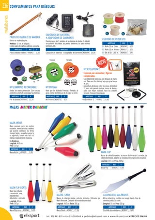 malabares236 COMPLEMENTOS PARA DIÁBOLOS
MAZAS
MAZA FLIP CORTA
Maza muy robusta
y económica, para
malabaristas
debutantes o iniciados.
Longitud: 49 cm.
Peso: 202 gr.
MAZAS FLASH
Mazas de rotación rápida y efectos brillantes. Utilizadas por
Mario Berousek, Campeón del mundo de velocidad.
Longitud: 49,7 cm. Peso: 205 gr.
CUCHILLO DE MALABARES
Maza imitación a cuchillo con mango blando, hoja de
aluminio pulido. Sin corte.
Longitud: 55 cm. Peso: 205 gr.
MAZA FLIP
Mazas de calidad superior a las mazas de iniciación. Lastradas, de
colores luminosos, para los ya iniciados. El mango es de una pieza.
Longitud: 52,5 cm. Peso: 208 gr.
MAZA ARTIST
Maza pensada para los centros
escolares, nuevos artistas o adultos
que quieran comenzar. Su forma
(mango largo y pequeño cuerpo) y
su equilibrio, hacen más fácil su
manejo, especialmente el pasing.
En 5 colores.
Longitud: 46,5 cm.
Peso: 155 gr.
REF. €
409087 27,95
REF. €
409047 24,95
REF. €
409090 15,95
REF. €
409040 6,95
409057 6,25
409005 2,45
REF. €
409020 9,95
REF. €
409026 15,95
01
02 03
KIT LUMINOSO RECARGABLE
Diodos de nueva generación. Con carcasa
protectorayenchufeparacargarlasbaterías.
KIT PRISMA
Hace que los diábolos Finesse y Tornado, al
girar, emitan destellos por el día y por la noche.
CARGADOR DE BATERÍAS
Y ADAPTADOR DE CORRIENTE
Permite cargar los 2 módulos de las baterías de diodos (1 diábolo)
sin quitarlos del diábolo, las pelotas luminosas, los palos diábolo
luminosos, etc.
TornadoFinesse
REF. €
409045 12,95
REF. €
409071 4,75
REF. €
409092 18,95
REF. €
409094 25,95
KIT EVOLUTION 2
Especial para escuelas y ﬁguras
complicadas.
Casi totalmente silencioso aún después de mucho
uso. Tiene una fricción muy baja y un gran tiempo
de giro.
Aumenta la distancia entre los conos del diábolo
22 mm; esto permite realizar trucos de dedos y
palos con mayor facilidad. Para los diábolos
Tornado, Finesse o Fascinación.
mala
PALOS DE DIÁBOLO DE MADERA
Básico en madera de pino.
Medidas: 42 cm. de longitud.
Existen palos de carbono y titanio consultar.
REF. €
409043 2,55
CUERDAS DE REPUESTO
ARTÍCULO
Maza Flash
ARTÍCULO
Cuchillo de malabares
ARTÍCULO
Maza Flip corta
ARTÍCULO
01 Rollo 25 m. Color
02 Rollo 25 m. Blanca
03 Set de 3 x 1,60 m.
ARTÍCULO
Maza Artist
ARTÍCULO
Maza Flip
ARTÍCULO
Par de diodos
ARTÍCULO
Kit Prisma
ARTÍCULO
Kit Evolution 2
ARTÍCULO
Cargador de baterías + adaptador de corriente
ARTÍCULO
Palos diábolo madera
tel. 976 463 820 • fax 976 504 868 • pedidos@elksport.com • www.elksport.com • PRECIOS SIN IVA
 