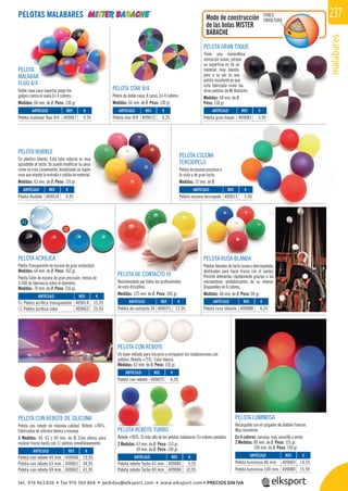 malabares
237
lb
PELOTA
MALABAR
FLUO 4/4
Doble capa para soportar mejor los
golpes contra el suelo.En 4 colores.
Medidas: 66 mm. de Ø. Peso: 130 gr.
PELOTA CON REBOTE DE SILICONA
Pelota con rebote de máxima calidad. Rebote +90%.
Fabricadas en silicona blanca y naranja.
3 Medidas: 44, 63 y 69 mm. de Ø. Esta última para
realizar trucos hasta con 11 pelotas simultáneamente.
PELOTA STAR 8/4
Pelota de doble capa. 8 caras. En 4 colores.
Medidas: 66 mm. de Ø. Peso: 130 gr.
PELOTA GRAN TOQUE
Tiene una maravillosa
sensación suave, porque
su superﬁcie es de un
material muy blando,
pero a su vez es una
pelota resistente ya que
está fabricada como las
otras pelotas de Mr Babache.
Medidas: 68 mm. de Ø.
Peso: 130 gr.
PELOTA ESCENA
TERCIOPELO
Pelota de escena preciosa a
la vista y de gran tacto.
Medidas: 72 mm. de Ø.
PELOTA LUMINOSA
Recargable con el cargador de diábolo Finesse.
Muy resistente.
En 4 colores: naranja, rojo, amarillo y verde.
2 Medidas: 80 mm. de Ø. Peso: 155 gr.
100 mm. de Ø. Peso: 190 gr.
PELOTA RUSA BLANDA
Pelotas blandas de tacto suave y aterciopelado,
destinadas para hacer trucos con el cuerpo.
Permite detenerlas rápidamente gracias a las
microesferas antilubricantes de su interior.
Disponibles en 6 colores.
Medidas: 68 mm. de Ø. Peso: 90 gr.
PELOTA BUBBLE
En plástico blando. Esta bola robusta es muy
agradable al tacto. Se puede modiﬁcar su peso
como se crea conveniente, levantando un tapón
rosa que impide la entrada o salida de material.
Medidas: 63 mm. de Ø. Peso: 110 gr.
PELOTA ACRÍLICA
Pelota Transparente de escena de gran vistosidad.
Medidas: 64 mm. de Ø. Peso: 162 gr.
Pelota Color de escena de gran precisión, menos de
1/100 de tolerancia sobre el diámetro.
Medidas: 70 mm. de Ø. Peso: 216 gr.
PELOTA DE CONTACTO J9
Recomendado por todos los profesionales
de esta disciplina.
Medidas: 125 mm. de Ø. Peso: 300 gr.
Modo de construcción
de las bolas MISTER
BABACHE
PELOTAS MALABARES
PELOTA CON REBOTE
Un buen método para iniciarse o enriquecer los malabarismos con
pelotas. Rebote +75%. Color blanco.
Medidas: 63 mm. de Ø. Peso: 150 gr.
PELOTA REBOTE TURBO
Rebote +90%. El más alto de las pelotas malabares. En colores variados.
2 Medidas: 63 mm. de Ø. Peso: 153 gr.
69 mm. de Ø. Peso: 190 gr.
DOBLE
ENVOLTURA
REF. €
409085 9,55
409084 10,95
REF. €
409014 15,95
409063 25,95
REF. €
409069 14,55
409080 15,95
REF. €
409025 6,95
REF. €
409088 6,55
REF. €
409075 12,95
REF. €
409016 4,95
REF. €
409007 4,95
REF. €
409013 6,25
REF. €
409083 5,95
REF. €
409015 5,95
REF. €
409068 19,95
409061 34,95
409062 41,95
01
02
ARTÍCULO
Pelota con rebote
ARTÍCULO
Pelota rebote Turbo 63 mm.
Pelota rebote Turbo 69 mm.
ARTÍCULO
01 Pelota acrílica transparente
02 Pelota acrílica color
ARTÍCULO
Pelota luminosa 80 mm.
Pelota luminosa 100 mm.
ARTÍCULO
Pelota rusa blanda
ARTÍCULO
Pelota de contacto J9
ARTÍCULO
Pelota Bubble
ARTÍCULO
Pelota malabar fluo 4/4
ARTÍCULO
Pelota star 8/4
ARTÍCULO
Pelota gran toque
ARTÍCULO
Pelota escena terciopelo
ARTÍCULO
Pelota con rebote 44 mm.
Pelota con rebote 63 mm.
Pelota con rebote 69 mm.
tel. 976 463 820 • fax 976 504 868 • pedidos@elksport.com • www.elksport.com • PRECIOS SIN IVA
 