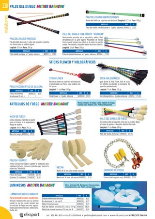 malabares238
Otros artículos de fuego como diábolo de fuego,
cuerda para diábolo, etc. Pedir presupuesto.
PALOS DEL DIABLO
ARTÍCULOS DE FUEGO
LUMINOSOS
STICKS FLOWER Y HOLOGRÁFICOS
PELOTA Y GUANTE
Pelota con base de madera. Guantes de protección para
malabares de fuego, costuras especiales para mejorar la
protección. Talla única. MECHA
Mecha de 50 mm. otra medida consultar. CARIOCAS DE FUEGO
PALO DEL DIABLO FANTASÍA
Palo del diablo decorado y 2 palos más pequeños cubiertos
con silicona para un perfecto agarre.
Longitud: 67,5 cm. Peso: 200 gr.
STICK HOLOGRÁFICO
Igual diseño al Stick Flower, fácil de usar y
con efectos muy bonitos al manejarlo. Sin
superﬁcie antideslizante.
Longitud: 71 cm. Peso: 295 gr.
PALOS RECUBIERTOS DE SILICONA
MAZA DE FUEGO
Juntas estancas, el petróleo no puede
pasar al interior de la empuñadura.
Mango de madera.
Longitud: 49 cm. Peso: 267 gr.
PALO DEL DIABLO DE FUEGO
Con doble anillo de seguridad, evita que la paraﬁna llegue
a la zona de agarre o a los palos. Aluminio decorado.
Longitud: 71 cm. Peso: 290 gr.
PALO DEL DIABLO ANTIDESLIZANTE
Bastón del diablo con superﬁcie antideslizante. Longitud: 67,5 cm. Peso: 200 gr.
PALO DEL DIABLO CON REBOTE “ATOMIUM”
Ideal para las escuelas por su seguridad y solidez. Gran
versatilidad por su gran agarre. Posibilidad de nuevos
trucos cuando hacemos que rebote en el suelo o en nuestro
cuerpo. Por supuesto, se pueden realizar los trucos clásicos.
Longitud: 63 cm. Peso: 190 gr.
REF. €
409033 8,95
409034 3,25
409035 3,45
409036 24,95
409037 6,95
REF. €
409028 11,95
409029 9,95
REF. €
409032 7,55
REF. €
409031 29,95
REF. €
409030 27,95
REF. €
409050 27,95
REF. €
409054 25,95
REF. €
409012 5,95
REF. €
409048 32,95
STICK FLOWER
Bastóndeldiabloconsuperﬁcieantideslizante
y extremidades con ﬂecos para resaltar más
las ﬁguras.
Longitud: 71 cm. Peso: 240 gr.
ARTÍCULO
Palo del diablo antideslizante + 2 palos silicona
REF. €
409011 19,95
REF. €
409064 19,95
REF. €
409052 22,95
Otros artículos Mr. Barbache, ﬂuorescentes,
complementos, etc. Pedir presupuesto.
LUMINOSOS MISTER BABACHE
Para demostraciones nocturnas.
Artículos fosforescentes que se iluminan
cuando no hay luz, menos vistosos que
los artículos de fuego pero más seguros.
Idealesparademostraciones,exhibiciones,
ﬁestas, etc.
ARTÍCULO
Diábolo Millenium luminoso
Aro luminoso 32 cm. de Ø
Plato Chino luminoso
Palo del diábolo luminoso 67,5 cm. y 237 gr.
Pelota de escena luminosa 72 mm. de Ø
ARTÍCULO
Pelota de fuego
Guantes (2 unidades)
ARTÍCULO
Mecha de 50 mm. (el metro)
ARTÍCULO
Maza de fuego
ARTÍCULO
Palo del diablo de fuego
ARTÍCULO
Stick Flower + 2 palos silicona
ARTÍCULO
Stick holográfico + 2 palos silicona
ARTÍCULO
Palos recubiertos
de silicona (2 uds.)
ARTÍCULO
Carioca de fuego (el par)
ARTÍCULO
Palo diablo fantasía + 2 palos silicona
ARTÍCULO
Palo del diablo Atomium + 2 palos silicona
tel. 976 463 820 • fax 976 504 868 • pedidos@elksport.com • www.elksport.com • PRECIOS SIN IVA
 