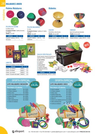 malabares240
OFERTA ESPECIAL OFERTA ESPECIAL
LOTE MALABARES INICIACIÓN LOTE MALABARES CIRCO
Ref. 409041
235,95€
Ref. 409042
315,95€
Para iniciar a 25 alumnos
• 3 Set de 3 pañuelos Ref. 415003
• 15 Pelotas malabares Ref. 409007
• 6 Platos chinos Ref. 409018
• 4 Set de 3 aros malabares de 24 cm. Ref. 409009
• 4 Diábolos Milenium Ref. 409001
• 9 Mazas Artist Ref. 409020
• 1 Bolsa multialmacenaje Ref. 402004
• 3 Libretos de malabares
Para iniciar a 25 alumnos
• 3 Set de 3 pañuelos Ref. 415003
• 12 Pelotas malabares Ref. 409007
• 6 Platos chinos Ref. 409018
• 4 Diábolos Rubber King Ref. 409003
• 3 Palos de diablo Fantasía Ref. 409011
• 6 Mazas Fli Ref. 409026
• 3 Set de 3 aros malabares de 32 cm.Ref. 409008
• 1 Bolsa multialmacenaje Ref. 402004
• 4 Libretos de malabares
MALABARES AMAYA
PELOTAS MALABARES
En cuero.
El conjunto lo forman: 3 pelotas en 2 colores
cada una.
Tamaño: 7 cm. de Ø
FANTASÍA
Igual al de caucho pero decorado.
Tamaño: 10,5 cm. de Ø.
PELOTAS DE ESCENA
En plástico macizo.
El conjunto lo forman: 3 pelotas de escena
en 3 colores.
Tamaño: 6 cm. de Ø.
CAUCHO
Semiesférico, alma de acero.
Tamaño: 10,5 cm. de Ø.
REF. €
105133 5,95
REF. €
409022 1,55
409021 1,55
409023 1,55
409024 1,55
REF. €
105136 12,95
REF. €
105137 14,95
REF. €
105179 5,95
CAJA DE ESPECTÁCULOS
Permite organizar números de espectáculos
expresivos, artistas, presentadores, etc.
La caja contiene:
• 12 sombreros.
• 6 antifaces.
• 6 gafas gigantes.
• 12 narices rojas.
• 6 pajaritas de payaso.
• 2 imitaciones de micro.
• 50 globos.
CULOS
os de espectáculos
entadores, etc.
Pelotas Malabares Diábolos
REF. €
410122 129,95
LIBRETOS
Libretos de 24 páginas con trucos malabares.
ARTÍCULO
Conjunto 3 pelotas
de escena
ARTÍCULO
Libreto “Las pelotas”
Libreto “El diábolo”
Libreto “Las mazas”
Libreto “El bastón del diablo”
ARTÍCULO
Diábolo caucho + palos
ARTÍCULO
Diábolo fantasía + palos
ARTÍCULO
Conjunto 3 pelotas
malabares
ARTÍCULO
Caja de espectáculos
tel. 976 463 820 • fax 976 504 868 • pedidos@elksport.com • www.elksport.com • PRECIOS SIN IVA
 