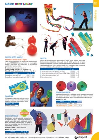 malabares
241
BOLA MÁGICA LUMINOSA
Bola luminosa económica y con 9 posibilidades de color. Simplemente presionando el
botón superior la bola se ilumina en su interior en color azul y volviendo a presionar
va cambiando hasta 9 posibles colores o transiciones automáticas de 1 color a otro.
Medidas: 6,5 cm. de Ø.
PADDLEBALL
ElPaddellballesunjuegorápido,rítmicoquepruebala
velocidad de reacción y la coordinación del jugador. Se
puede jugar con una o dos manos, solo o con amigos.
REF. €
939006 8,95
REF. €
939003 10,95
939503 31,21 10,40
Cada unidad
CARIOCAS MISTER BABACHE
Empuñadura de cuero, suave y segura.
Cuerda regulable en longitud, en dos versiones, color naranja o luminosa.
La carioca MISTER BABACHE luminosa funciona con leds recargables
mediante el mismo sistema que el diábolo Finesse, con un cargador y un
adaptador de corriente (no incluidos).
En 4 colores: blanco, rojo, azul, verde y Arco Iris.
Tamaño Carioca Mr. Babache: 68 mm. de Ø. Peso: 145 gr.
Tamaño Carioca Mr. Babache luminosa: 80 mm. de Ø. Peso: 150 gr.
CARIOCAS
CARIOCAS
Originario de las tribus Maoríes de Nueva Zelanda, su manejo combina elementos motrices muy
dinámicos con elementos estéticos, rítmicos y de danza. Es fácil de aprender, sólo se requiere
coordinación, concentración y cierto grado de resistencia. Hecho a mano con materiales de alta calidad.
Con dos modelos de agarre: Carioca Clásica con asas y Carioca Ergonómica con bolas de caucho que
abre nuevas posibilidades. La Carioca Ergonómica se acompaña con un CD.
REF. €
409073 19,95
409074 34,95
REF. €
939001 9,55
939002 17,55
939004 17,55
939005 1,95
01
02
BANDERAS RÍTMICAS
Diseñadas para realzar las sesiones de gimnasia rítmica,
los programas de danza y, en general, las actividades de
expresión corporal. Cada bandera está fabricada en nylon
ﬂexible, especialmente seleccionado para que planee en
el aire, con peso a lo largo de un lateral, lo que facilita la
vistosidad de los movimientos.
El conjunto lo forman: 6 banderas en 6 colores.
Medidas: 48 cm. de lado.
INNOVACIÓN
REF. €
107101 15,95
ARTÍCULO
Paddleball
ARTÍCULO
Bola mágica luminosa
Lote 3 bolas mágicas
ARTÍCULO
Carioca Mister Babache (el par)
Carioca Mister Babache luminosa (el par)
ARTÍCULO
01 Carioca júnior a partir de 5 años, 50 gr. (el par)
01 Carioca sénior clásica a partir de 14 años, 160 gr. (el par)
02 Carioca sénior ergonómica (el par)
CD Aprendizaje carioca
ARTÍCULO
Conjunto 6 banderas rítmicas
tel. 976 463 820 • fax 976 504 868 • pedidos@elksport.com • www.elksport.com • PRECIOS SIN IVA
 