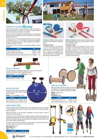 malabares242
REF. €
409076 39,95
409077 69,95
105268 7,95
BOLA DE EQUILIBRIO
Permite desaﬁar las leyes del equilibrio. Bola
irrompible, se puede utilizar tanto en el exterior
como en el interior.
Medidas: 70 cm. de Ø. Pesos: 10 y 16 kg.
TABLA DE EQUILIBRIO
Para desarrollar todas las cualidades de equilibrio. Una especie de Surf sobre tierra.
Consta de un cilindro y una tabla con superﬁcie adherente.
Tamaño cilindro: 12,5 cm. de Ø. Tamaño tabla: 75 x 25 cm.
70 cm
REF. €
418002 199,95
418005 279,95
REF. €
418003 49,95
ZANCOS MANOS LIBRES
Con ellos, además de trabajar el equilibrio, podrás usar las manos para hacer mas rica y atractiva
la actividad, desplazarse en parejas o grupos de la mano, manejar balones, practicar malabares,
saltar a la comba etc.
Ideales para iniciación, por ser muy rápido su aprendizaje, en sólo unos minutos se darán los
primeros pasos de forma autónoma.
Fáciles de usar, ya que se pueden utilizar con cualquier calzado, se ajustan en la parte superior de
la espinilla y al calzado se atan con correas de poliéster. Fabricados con un moderno diseño y con la
utilización de las mejores materias primas para asegurar su durabilidad, esto los convierte en unos
zancos fuertes, ligeros y cómodos de llevar.
La estructura de los zancos esta fabricada en acero y ﬁbra de vidrio, con puntera de goma de alta
resistencia, reposa pies y sujeción de la rodilla en plástico ABS.
Altura reposa pies: 35 cm.
Peso máximo: 50 kg.
Edad: 8 - 14 años.
REF. €
996012 89,95
Consultar video
ﬁcha de producto
en nuestra web
RODILLOS DE EQUILIBRIO
Además de trabajar el equilibrio con ellos, se fortalece los
arcos plantares, se activan las zonas reﬂejas de la planta
de los pies y se gana movilidad y fortaleza en los tobillos.
Medidas: 22 y 32 cm. de Ø.
Anchura: 37 cm.
Peso máximo: 100 kg.
REF. €
119004 59,95
119007 89,95
CONJUNTO DE EQUILIBRIO
Para utilizar este conjunto es preciso disponer de 2 árboles, o dos postes de
voleibol, separados de 4 a 15 metros. La superﬁcie de recepción debe ser
blanda, hierba, superﬁcie acolchada etc. Así de simple.
Nacido en California, esta inspirado en el funambulismo y es un encuentro con
las artes del circo y la escalada, esta actividad va enriquecer en gran medida el
equilibrio del practicante.
La cinta entre 3,5 y 5 cm. de ancho, ligeramente elástica, se ata a 2 puntos ﬁjos
a una altura de 40 cm. a 1 m. y en 5 minutos ya se puede realizar equilibrios,
recorridoshaciadelanteyatrás,cruces,saltos,mediosgiros,giroscompletos…
las ﬁguras y los juegos son muchos.
Existe repuesto de todos los elementos que integran los diferentes conjuntos
Slackstar.
Slackstar iniciación. Conjunto con todo lo
que se necesita para aprender las habilidades
básicas.
El conjunto lo forman:
1 cinta plana de anchura: 5 cm. longitud 15
m. con 8 - 10% de estiramiento y un lazo
fuertemente cosido al ﬁnal de la misma para
atarla. 1 tensor, de 5 cm. de anchura, con
cierre de seguridad para bloquearlo, con un
gran bucle de cinta de 2 m de longitud. Una
bolsa mochila para transportarlo todo.
Slackstar avanzado. Conjunto para todos los deportistas que
quieren experimentar algo nuevo y tienen conﬁanza en realizar
nuevas habilidades y saltos.
El conjunto lo forman:
1 cinta plana de anchura: 3,5 cm. longitud 15 m. con 2 - 3 % de
estiramiento y un lazo fuertemente cosido al ﬁnal de la misma
para atarla. 1 tensor de 3,5 cm. de anchura, con cierre de
seguridad para bloquearlo, con un asa de suspensión. 2 grilletes
Niro para 1500 kg. con perno roscado. 2 cintas ﬂexibles de 2 m.
de longitud para atar a los árboles u otros elementos. Una bolsa
mochila para transportarlo todo.
ARTÍCULO
Conjunto Slackstar iniciación
Conjunto Slackstar Activ avanzado
Banda protección de árbol (2 tiras de 120 x 14 cm.)
ARTÍCULO
Bola de equilibrio 10 kg.
Bola de equilibrio 16 kg.
ARTÍCULO
Tabla de equilibrio
ARTÍCULO
Zancos manos libres (el par)
ARTÍCULO
Rodillos de equilibrio 22 cm.
Súper rodillo de equilibrio 32 cm.
tel. 976 463 820 • fax 976 504 868 • pedidos@elksport.com • www.elksport.com • PRECIOS SIN IVA
 