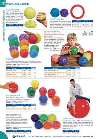 actividadesfísicasadaptadas244
PELOTA SUPERSENSORIAL
Las pelotas más fáciles de sostener,
coger y lanzar.
Esta pelota cubierta con granulado especial
sobre una superﬁcie blanda, ha sido reconocida
como una de las pelotas más fáciles de lanzar,
coger y sostener en el mundo. Tiene un
bote regular y válvula para ser hinchada.
El conjunto lo forman: 6 pelotas
supersensoriales en 6 colores.
2 Tamaños: 12 cm. de Ø. Peso: 120 gr.
18 cm. de Ø. Peso: 150 gr.
ESTIMULACIÓN SENSORIAL
PELOTA MULTIFORMA
Aplasta la Pelota Multiforma y en
3 a 6 segundos volverá al tamaño
inicial. Está fabricada en una espuma
polímera “respirable”. Es ideal para
las actividades de lanzar y recibir,
así como para todos los ejercicios de
manipulación y rehabilitación.
Usada por ﬁsioterapeutas.
BALÓN SENSITIVO
Este balón sensitivo de 100 cm. de Ø es ideal como balón de terapia,
incluyendo trabajo de equilibrio, refuerzo vestibular y ejercicios, al
mismo tiempo que facilita la estimulación táctil. Esto es debido al
granulado que cubre la superﬁcie del balón. Puede usarse tanto
individualmente como en grupo.
Tamaño: 100 cm. de Ø.
MINIPELOTAS SENSITIVAS
Para manipular los pequeños.
Pelotas en goma blanda con una superﬁcie súper
rugosa que le permite ser manipulada con gran
precisión. Ideal para lanzamientos, recepciones y
manipulacionesalestimularlaszonasdecontacto
con ellas.
El conjunto lo forman: 6 minipelotas sensitivas en 6 colores.
Tamaño: 7 cm. de Ø. Peso: 62 gr.
PELOTA ERIZO BLANDA
Pelotas fabricadas en material blando que
permiten tanto la manipulación como un masaje suave.
El conjunto lo forman: 6 pelotas erizo en 6 colores.
Tamaño: 12 cm. de Ø. Peso: 100 gr.
PELOTAS Y AROS ERIZO
Fabricadosenvinilo,sonútilestantoparamasajes
y estimulación sensorial, como para ejercicios de
agarre, especialmente en condiciones húmedas
donde otras pelotas y aros pueden resbalar. No
botan. Sin látex, no son tóxicas.
PELOTA BUMP
Pelotas de fácil agarre, ligeras (parece que ﬂoten) lo que las hace ser más lentas y
másfácildeatrapar.Idealparadesarrollarhabilidadesdelanzamientoyrecepción.
El conjunto lo forman: 6 pelotas Bump en 6 colores.
2 Tamaños: 16 y 20 cm. de Ø.
REF. €
106061 3,99
106661 22,50 3,75
106062 4,55
106662 25,50 4,25
REF. €
408024 2,99
408023 16,15 2,69
REF. €
101033 6,95
101032 37,50 6,25
101035 7,95
101034 42,90 7,15
REF. €
105145 1,45
REF. €
105042 6,75
REF. €
408027 49,95
REF. €
105138 1,95
105139 2,95
105140 2,95
Cada unidad
Cada unidad
Cada unidadARTÍCULO
Pelota Bump 16 cm.
Conjunto 6 pelotas Bump 16 cm.
Pelota Bump 20 cm.
Conjunto 6 pelotas Bump 20 cm.
ARTÍCULO
Pelota erizo blanda
Conjunto 6 pelotas erizo blanda
ARTÍCULO
Pelota supersensorial 12 cm.
Conjunto 6 pelotas supersensoriales 12 cm.
Pelota supersensorial 18 cm.
Conjunto 6 pelotas supersensoriales 18 cm.
ARTÍCULO
Pelota multiforma
ARTÍCULO
Conjunto 6 minipelotas sensitivas
ARTÍCULO
Balón sensitivo
ARTÍCULO
Pelota Erizo 8 cm. de Ø
Pelota Erizo 10 cm. de Ø
Aro Erizo 16 cm. de Ø
tel. 976 463 820 • fax 976 504 868 • pedidos@elksport.com • www.elksport.com • PRECIOS SIN IVA
 