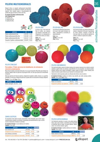 actividadesfísicasadaptadas
245
CARAS ELÁSTICAS
Te encantarán estas bolas de tacto sorprendente. Están diseñadas para resistir largas
manipulaciones y pueden ser estiradas y manipuladas permanentemente sin que su forma
inicial se distorsione al ﬁnalizar la actividad.
El conjunto lo forman: 6 caras elásticas en 6 colores.
Tamaño: 22 cm. de Ø.
PELOTAS MULTISENSORIALES
Elksport ofrece un conjunto multisensorial desarrollado
en colaboración con profesores de infantil y de educación
especial. Este conjunto ayuda al descubrimiento del
sentido del juego de desde la infancia del niño.
El conjunto de pelotas multisensoriales
está compuesto por:
• 3 pelotas Libu.
• 3 pelotas Buc-Bu.
• 3 pelotas Bu-Bra.
REF. €
101154 11,95
REF. €
101139 11,95
101140 11,95
101141 11,95
101639 99,95
PELOTA STARLIGHT
Para pilates, 3ª Edad, ejercicios de rehabilitación, de estimulación
sensorial y propiocepción.
Nuevalíneadepelotassensorialesfabricadasenunacapatransparente.Muyútilesparatrabajarcon
personas mayores todos los ejercicios de percepción táctil, así como para ejercicios de lanzamiento
y recepción.
Ideal para ejercicios de fuerza de piernas y relajación de espalda en pilates. Gracias a su superﬁcie
granulada,alavezqueserealizanlosejerciciossepuedesentirunasensacióndemasajeyrelajación.
Tamaño: 15 cm. de Ø. Peso: 125 gr.
PELOTA ELÁSTICA BURBUJA
Con tentáculos parecidos a la goma, esta pelota elástica
táctil, súper suave y ﬂuida, es excelente para el desarrollo
de diferentes tipos de juego. Se puede aplastar, rebotar,
estirar, tirar de ella, lanzarla, cogerla…
El conjunto lo forman: 6 pelotas elásticas en 6 colores.
Tamaño: 20 cm. de Ø.
REF. €
986019 2,99
986619 16,15 2,69
REF. €
107238 2,99
107165 16,15 2,69
107235 2,99
107164 16,15 2,69
Cada unidad
Cada unidad
PELOTA CON NÚMEROS
Esta particular pelota, gracias al relieve creado por los números impresos en su cubierta, permite
sujetarla y cogerla mejor a los alumnos, especialmente a los mas pequeños. Los números pueden
también utilizarse para realizar actividades y juegos cuando se recibe la pelota. Además este
relieve de números puede utilizarse para favorecer la estimulación táctil.
Fabricada en vinilo espumado puede ser utilizada tanto interior como en exterior.
El conjunto lo forman: 6 pelotas en 6 colores: rojo, amarillo, azul, verde, naranja y violeta.
Tamaño: 20 cm. de Ø. Peso: 250 gr.
REF. €
106116 4,95
106616 27,30 4,55
PELOTA CON NÚMEROS
Cada unidad
PELOTA LIBU
Un lado es liso, el otro lado está
lleno de bultos, una sorpresa
que fomenta el desarrollo de la
imaginación y la manipulación a
través de las manos y el cuerpo.
Color: azul.
Tamaño: 10 cm. de Ø.
Peso: 100 gr.
PELOTA BUC-BU
Conoriﬁciosdediferentesdimensiones,
en el que el niño puede introducir sus
dedos , estimulando su curiosidad y la
experimentación.
Color: rojo.
Tamaño: 12 cm. de Ø.
Peso: 130 gr.
PELOTA BU-BRA
Unamezcladebultosyderelievesdiferentesen
número y disposición. Útil para el aprendizaje
de contar números. Estimula el deseo del
niño para tratar con sus dedos de aplastar los
relieves y cambiar el aspecto de la pelota.
Color: rosa.
Tamaño: 12 cm. de Ø.
Peso: 150 gr.
ARTÍCULO
Pelota Starlight
ARTÍCULO
Pelota multisensorial Libu
Pelota multisensorial Buc-Bu
Pelota multisensorial Bu-Bra
Conjunto 9 pelotas multisensoriales
ARTÍCULO
Pelota elástica burbuja
Conjunto 6 pelotas elásticas burbujas
ARTÍCULO
Cara elástica sol
Conjunto 6 caras elásticas sol
Cara elástica sonriente
Conjunto 6 caras elásticas sonrientes
ARTÍCULO
Pelota con números
Conjunto 6 pelotas con números
tel. 976 463 820 • fax 976 504 868 • pedidos@elksport.com • www.elksport.com • PRECIOS SIN IVA
 