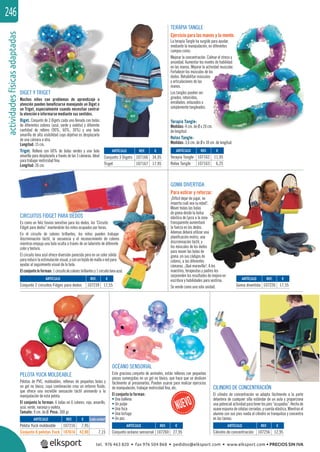 actividadesfísicasadaptadas246
CILINDRO DE CONCENTRACIÓN
El cilindro de concentración se adapta fácilmente a la parte
delantera de cualquier silla estándar de un aula y proporciona
una potencialactividad paratenerlos pies“ocupados”. Hecho de
suave espuma de células cerradas, y cuerda elástica. Mientras el
alumno con sus pies rueda el cilindro se tranquiliza y concentra
en las tareas.
GOMA DIVERTIDA
Para estirar y reforzar.
¡Difícil dejar de jugar, no
importa cuál sea su edad!.
Mover todas las bolas
de goma desde la bolsa
elástica de Lycra a la zona
transparente aumentará
la fuerza en los dedos.
Ademas deberá utilizar una
planiﬁcación motriz, una
discriminación táctil, y
los músculos de los dedos
para mover las bolas de
goma ,en sus códigos de
colores, a las diferentes
cámaras. ¡Qué maravilla!. A los
maestros, terapeutas y padres les
sorprenden los resultados de mejora en
escritura y habilidades para vestirse.
Se vende como una sola unidad.
CIRCUITOS FIDGET PARA DEDOS
Es como un feliz tiovivo sensitivo para los dedos, los ¨Circuito
Fidget para dedos” mantendrán los niños ocupados por horas.
En el circuito de colores brillantes, los niños pueden trabajar
discriminación táctil, la secuencia y el reconocimiento de colores
mientras empuja una bola oculta a través de un laberinto de diferente
color y textura.
El circuito lona azul ofrece diversión parecida pero en un color sólido
parareducirla estimulaciónvisual,yconuntejidodemallaoredpara
ayudar al seguimiento visual de la bola.
Elconjuntoloforman:1circuitodecoloresbrillantesy1circuitolonaazul.
REF. €
107166 34,95
107167 17,95
REF. €
107162 11,95
107163 6,25
REF. €
107239 17,55
REF. €
107256 12,95
REF. €
107260 27,95
REF. €
107226 17,55
p
DIGET Y TRIGET
Muchos niños con problemas de aprendizaje o
atención pueden beneﬁciarse manejando un Diget o
un Triget, especialmente cuando necesitan centrar
la atención e informarse mediante sus sentidos.
Diget. Conjunto de 3 Digets cada uno llenado con bolas
de diferentes colores (azul, verde y violeta) y diferente
cantidad de relleno (90%, 60%, 30%) y una bola
amarilla de alta visibilidad cuyo objetivo es desplazarla
de una cámara a otra.
Longitud: 15 cm.
Triget. Relleno con 60% de bolas verdes y una bola
amarilla para desplazarla a través de las 3 cámaras. Ideal
para trabajar motricidad ﬁna.
Longitud: 26 cm.
TERAPIA TANGLE
Ejercicio para las manos y la mente.
La terapia Tangle ha surgido para ayudar,
mediante la manipulación, en diferentes
campos como:
Mejorar la concentración. Calmar el stress y
ansiedad. Aumentar los niveles de habilidad
en las manos. Mejorar la actividad muscular.
Fortalecer los músculos de los
dedos. Rehabilitar músculos
y articulaciones de las
manos.
Los tangles pueden ser
girados, retorcidos,
enrollados, enlazados o
simplemente tangleados.
Terapia Tangle:
Medidas: 4 cm. de Ø x 20 cm.
de longitud.
Relax Tangle:
Medidas: 3,6 cm. de Ø x 18 cm. de longitud.
REF. €
107216 7,95
107616 42,90 7,15
Cada unidad
OCÉANO SENSORIAL
Este gracioso conjunto de animales, están rellenos con pequeñas
piezas sumergidas en un gel no tóxico, que hace que se deslicen
fácilmente al presionarlas. Pueden usarse para realizar ejercicios
de manipulación, trabajar motricidad ﬁna, etc.
El conjunto lo forman:
• Una ballena
• Un pulpo
• Una foca
• Una tortuga
• Un pez.
PELOTA YUCK MOLDEABLE
Pelotas de PVC, moldeables, rellenas de pequeñas bolas y
un gel no tóxico, cuya combinación crea un entorno ﬂuido,
que ofrece una increíble sensación táctil animando a la
manipulación de esta pelota.
El conjunto lo forman: 6 bolas en 6 colores: rojo, amarillo,
azul, verde, naranja y violeta.
Tamaño: 9 cm. de Ø. Peso: 300 gr.
ARTÍCULO
Conjunto 3 Digets
Triget
ARTÍCULO
Terapia Tangle
Relax Tangle
ARTÍCULO
Conjunto 2 circuitos Fidges para dedos
ARTÍCULO
Cilindro de concentración
ARTÍCULO
Conjunto océano sensorial
ARTÍCULO
Goma divertida
ARTÍCULO
Pelota Yuck moldeable
Conjunto 6 pelotas Yuck
tel. 976 463 820 • fax 976 504 868 • pedidos@elksport.com • www.elksport.com • PRECIOS SIN IVA
 