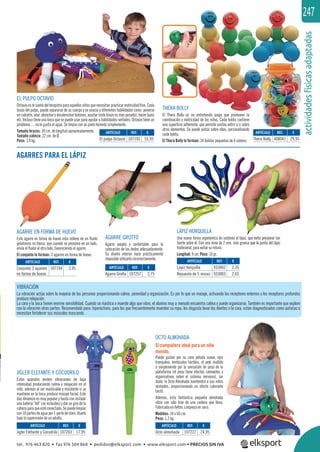 actividadesfísicasadaptadas
247
EL PULPO OCTAVIO
Octavio es el sueño del terapista para aquellos niños que necesitan practicar motricidad ﬁna. Cada
brazo del pulpo, puede separarse de su cuerpo y se asocia a diferentes habilidades como: ponerse
un calcetín, atar, abrochar y desabrochar botones, ajustar (este brazo es más pesado), hacer lazos
etc. Incluso tiene una boca que se puede usar para ayudar a habilidades verbales. Octavio tiene un
problema…. no le gusta el agua. Se limpia con un paño húmedo simplemente.
Tamaño brazos: 30 cm. de longitud aproximadamente.
Tamaño cabeza: 22 cm. de Ø.
Peso: 1,4 kg.
VIBRACIÓN
La vibración actúa sobre la mayoría de las personas proporcionando calma ,serenidad y organización. Es por lo que un masaje, activando los receptores externos y los receptores profundos
produce relajación.
La cara y la boca tienen enorme sensibilidad. Cuando se mastica o muerde algo que vibre, el alumno muy a menudo encuentra calma y puede organizarse. También es importante que explore
con la vibración otras partes. Recomendado para: hiperactivos, para los que frecuentemente muerden su ropa, les disgusta lavar los dientes o la cara, están diagnosticados como autistas o
necesitan fortalecer sus músculos mascando.
AGARRES PARA EL LÁPIZ
JIGLER ELEFANTE Y COCODRILO
Estos aparatos emiten vibraciones de baja
intensidad produciendo calma y relajación en el
niño, además al ser masticable y resistente si se
mantiene en la boca produce masaje facial. Este
dúo dinámico es muy popular y basta con instalar
una batería “AA” (no incluidas) y dar un giro de la
cabezaparaqueestéconectado.Sepuedelimpiar
con 10 partes de agua por 1 parte de cloro. Usarlo
bajo la supervisión de un adulto.
THERA BOLLY
El Thera Bolly es un entretenido juego que promueve la
coordinación y motricidad de los niños. Cada bolita contiene
una superﬁcie adherente, que permite unirlas entre sí o sobre
otros elementos. Se puede pintar sobre ellas, personalizando
cada bolita.
El Thera Bolly lo forman: 24 bolitas pequeñas de 4 colores.
OCTO ALMOHADA
El compañero ideal para un niño
movido.
Puede gustar por su cara peluda suave, ojos
tranquilos, tentáculos táctiles, el pelo mullido
o simplemente por la sensación de peso de la
plataforma (el peso tiene efectos calmantes y
organizativos sobre el sistema nervioso), sin
duda, la Octo Almohada mantendrá a sus niños
sentados, proporcionando un efecto calmante
táctil.
Además, esta fantástica pequeña almohada
vibra con sólo tirar de una cadena que lleva.
Fabricada en ﬁeltro. Limpieza en seco.
Medidas: 34 x 60 cm.
Peso: 1,2 kg.
AGARRE GROTTO
Agarre amplio y confortable para la
colocación de los dedos adecuadamente.
Su diseño interior hace prácticamente
imposible utilizarlo incorrectamente.
AGARRE EN FORMA DE HUEVO
Este agarre en forma de huevo esta relleno de un ﬂuido
gelatinoso no tóxico, que cuando se presiona en un lado,
envía el ﬂuido al otro lado, favoreciendo el agarre.
El conjunto lo forman: 3 agarres en forma de huevo.
LÁPIZ HORQUILLA
Una nueva forma ergonómica de sostener el lápiz, que evita presionar tan
fuerte sobre él. Con una mina de 2 mm. más gruesa que la punta del lápiz
tradicional, para evitar su rotura.
Longitud: 9 cm. Peso: 10 gr.
ARTÍCULO
El pulpo Octavio
ARTÍCULO
Octo almohada
ARTÍCULO
Jigler Elefante y Cocodrilo
ARTÍCULO
Conjunto 3 agarres
en forma de huevo
ARTÍCULO
Agarre Grotto
ARTÍCULO
Thera Bolly
ARTÍCULO
Lápiz horquilla
Repuesto de 5 minas
REF. €
107193 55,95
REF. €
107227 24,95
REF. €
107203 17,95
REF. €
107194 3,95 REF. €
107257 2,75
REF. €
408041 29,95
REF. €
933002 2,35
933003 2,65
z, que evita presiona
a que la punt
tel. 976 463 820 • fax 976 504 868 • pedidos@elksport.com • www.elksport.com • PRECIOS SIN IVA
 