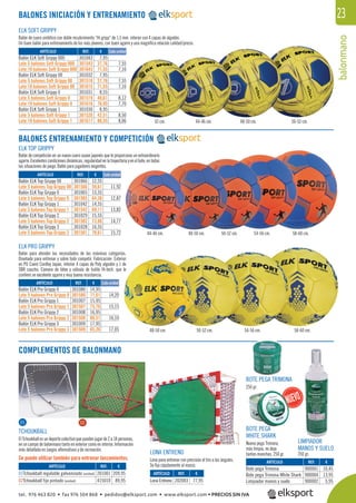 balonmano
23
ELK SOFT GRIPPY
BALONES ENTRENAMIENTO Y COMPETICIÓN
COMPLEMENTOS DE BALONMANO
ELK PRO GRIPPY
TCHOUKBALL
ElTchoukballesundeportecolectivoquepuedenjugarde2a18personas,
en un campo de balonmano tanto en exterior como en interior. Información
más detallada en Juegos alternativos y de recreación.
Se puede utilizar también para entrenar lanzamientos.
54-56 cm.
54-56 cm.
58-60 cm.
58-60 cm.
50-52 cm.
48-50 cm.
48-50 cm.44-46 cm.
50-52 cm.
42 cm. 44-46 cm. 48-50 cm. 50-52 cm.
BALONES INICIACIÓN Y ENTRENAMIENTO
REF. €
201001 209,95
415010 89,95
ARTÍCULO
01Tchoukball regulable galvanizado (unidad)
02Tchoukball fijo pintado (unidad)
REF. €
301043 7,95
301543 37,76 7,55
301643 71,55 7,16
301032 7,95
301518 37,76 7,55
301615 71,55 7,16
301031 8,55
301519 40,61 8,12
301616 76,95 7,70
301030 8,95
301520 42,51 8,50
301617 80,55 8,06
REF. €
301066 12,55
301566 59,61 11,92
301065 13,55
301565 64,36 12,87
301042 14,55
301542 69,11 13,82
301029 15,55
301502 73,86 14,77
301028 16,55
301501 78,61 15,72
REF. €
301080 14,95
301580 71,01 14,20
301007 15,95
301507 75,76 15,15
301008 16,95
301508 80,51 16,10
301009 17,95
301509 85,26 17,05
Cada unidad
Cada unidad
Cada unidad
ARTÍCULO
Balón ELK Soft Grippy 000
Lote 5 balones Soft Grippy 000
Lote 10 balones Soft Grippy 000
Balón ELK Soft Grippy 00
Lote 5 balones Soft Grippy 00
Lote 10 balones Soft Grippy 00
Balón ELK Soft Grippy 0
Lote 5 balones Soft Grippy 0
Lote 10 balones Soft Grippy 0
Balón ELK Soft Grippy 1
Lote 5 balones Soft Grippy 1
Lote 10 balones Soft Grippy 1
ARTÍCULO
Balón ELK Top Grippy 00
Lote 5 balones Top Grippy 00
Balón ELK Top Grippy 0
Lote 5 balones Top Grippy 0
Balón ELK Top Grippy 1
Lote 5 balones Top Grippy 1
Balón ELK Top Grippy 2
Lote 5 balones Top Grippy 2
Balón ELK Top Grippy 3
Lote 5 balones Top Grippy 3
ARTÍCULO
Balón ELK Pro Grippy 0
Lote 5 balones Pro Grippy 0
Balón ELK Pro Grippy 1
Lote 5 balones Pro Grippy 1
Balón ELK Pro Grippy 2
Lote 5 balones Pro Grippy 2
Balón ELK Pro Grippy 3
Lote 5 balones Pro Grippy 3
ELK TOP GRIPPY
Balón de cuero sintético con doble recubrimiento “Hi gripp“ de 1,5 mm. interior con 4 capas de algodón.
Un buen balón para entrenamiento de los más jóvenes, con buen agarre y una magníﬁca relación calidad/precio.
Balón de competición en un nuevo cuero suave japonés que le proporciona un extraordinario
agarre.Excelentescondicionesdinámicas,regularidadenlatrayectoriayenelbote,entodas
las situaciones de juego. Balón para jugadores exigentes.
Balón para atender las necesidades de las máximas categorías.
Diseñado para entrenar y sobre todo competir. Fabricación: Exterior
en PU Cuero Cordley Japan, interior 4 capas de Poly algodón y 1 de
SBR caucho. Cámara de látex y válvula de butilo Hi-tech. que le
conﬁere un excelente agarre y muy buena resistencia.
LIMPIADOR
MANOS Y SUELO
250 gr.
BOTE PEGA TRIMONA
250 gr.
BOTE PEGA
WHITE SHARK
Nueva pega Trimona,
más limpia, no deja
tantas manchas. 250 gr.
REF. €
202003 77,95
REF. €
900001 10,45
900004 13,95
900002 5,95
ARTÍCULO
Lona Entreno
ARTÍCULO
Bote pega Trimona
Bote pega Trimona White Shark
Limpiador manos y suelo
LONA ENTRENO
Lona para entrenar con precisión el tiro a los ángulos.
Se ﬁja rápidamente al marco.
01 02
tel. 976 463 820 • fax 976 504 868 • pedidos@elksport.com • www.elksport.com • PRECIOS SIN IVA
 
