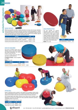 actividadesfísicasadaptadas248 DISCOS
ARTÍCULO
Physio Roll 55 cm. de Ø
Physio Roll 70 cm. de Ø
ARTÍCULO
Conjunto discos táctiles completo, 10 grandes, 10 pequeños
Conjunto discos táctiles básico, 5 grandes, 5 pequeños
Conjunto discos táctiles ampliación, 5 grandes, 5 pequeños
ARTÍCULO
Disco propioceptivo
REF. €
408025 34,95
408026 45,95
REF. €
102020 99,95
102015 61,95
102021 61,95
REF. €
105180 9,95
icasadap
DISCOS TÁCTILES
Material que desarrolla en los niños su sentido táctil tanto en las manos como en los pies. Aprenden a
expresar verbalmente sus impresiones sensoriales. Diez placas en caucho muy agradable en 2 tamaños,
uno grande para depositar en el suelo y uno pequeño para la mano. Las posibilidades de juego son muchas,
desde la percepción básica de las estructuras táctiles a juegos de relación con ojos vendados, juegos de
memorización. Se pueden adaptar a la edad y motricidad de cada niño.
PHYSIO ROLL
Aunque el balancearse sobre una pelota ha sido utilizado por los educadores durante muchos
años, el desplazamiento de la pelota en 2 ejes, constituye una diﬁcultad. El Physio Roll sólo puede
desplazarse hacia delante y hacia atrás lo que facilita el trabajo del educador y del alumno.
Este cacahuete gigante puede además utilizarse en otros campos como los recreativos, saltar,
balancearse, en la piscina como caballo de mar, botar y desarrollar coordinaciones especiales, o
simplemente sentarse y ver qué ocurre.
2 Medidas: 90 x 55 cm. de Ø y 115 x 70 cm. de Ø.
DISCO DE EQUILIBRIO
Estos discos de equilibrio pueden usarse de
diferentes maneras, como piedras inestables
para trabajos propioceptivos, para sentarse,
tumbarse o caminar sobre ellos.
El nivel de hinchado puede variar desde un
disco plano a una altura de 26 cm.
El conjunto lo forman: 3 discos de equilibrio
en 3 colores.
Medida: 32 cm. de Ø.
DISCO PROPIOCEPTIVO
Este disco hinchable, con pequeñas
semiesferas pulidas, permite trabajar la
actitud postural cuando se está sentado
en el suelo o en la silla. Además se puede
trabajar actividades de equilibrio poniéndose
de pie sobre él hasta conseguir una posición
estable; puede servir también para ayudar a
encontrar su centro de gravedad, más fácil o
menos según se hinche. Varios colores.
Medida: 34 cm. de Ø.
ARTÍCULO
Disco de equilibrio
Conjunto 3 discos de equilibrio
REF. €
106104 13,95
106367 39,75 13,25
Cada unidad
tel. 976 463 820 • fax 976 504 868 • pedidos@elksport.com • www.elksport.com • PRECIOS SIN IVA
 