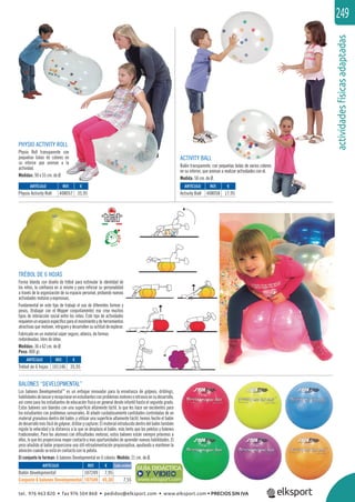 actividadesfísicasadaptadas
249
PHYSIO ACTIVITY ROLL
Physio Roll transparente con
pequeñas bolas de colores en
su interior que animan a la
actividad.
Medidas: 90 x 55 cm. de Ø.
BALONES “DEVELOPMENTAL”
Los balones Developmental™
es un enfoque innovador para la enseñanza de golpeos, driblings,
habilidadesdelanzaryrecepcionarenestudiantesconproblemasmotoresoretrasosensudesarrollo,
así como para los estudiantes de educación física en general desde infantil hasta el segundo grado.
Estos balones son blandos con una superﬁcie altamente táctil, lo que les hace ser excelentes para
los estudiantes con problemas sensoriales. Al añadir cuidadosamente cantidades controladas de un
material granuloso dentro del balón, y utilizar una superﬁcie altamente táctil, hemos hecho el balón
dedesarrollomásfácildegolpear,driblarycapturar.Elmaterialintroducidodentrodelbalóntambién
regula la velocidad y la distancia a la que se desplaza el balón, más lento que las pelotas y balones
tradicionales. Para los alumnos con diﬁcultades motoras, estos balones están siempre próximos a
ellos, lo que les proporciona mayor contacto y mas oportunidades de aprender nuevas habilidades. El
peso añadido al balón proporciona una útil retroalimentación propioceptiva, ayudando a mantener la
atención cuando se está en contacto con la pelota.
El conjunto lo forman: 6 balones Developmental en 6 colores. Medida: 21 cm. de Ø.
ACTIVITY BALL
Balón transparente, con pequeñas bolas de varios colores
en su interior, que animan a realizar actividades con el.
Medida: 50 cm. de Ø.
queñas bolas de varios colores
realizar actividades con el.
Y VIDEO
ARTÍCULO
Balón Developmental
Conjunto 6 balones Developmental
ARTÍCULO
Physio Activity Roll
ARTÍCULO
Activity Ball
REF. €
107249 7,95
107549 45,30 7,55
REF. €
408057 35,95
REF. €
408058 17,95
Cada unidad
TRÉBOL DE 6 HOJAS
Forma blanda con diseño de trébol para estimular la identidad de
los niños, la conﬁanza en sí mismo y para reforzar su personalidad
a través de la organización de su espacio personal, probando nuevas
actividades motoras y expresivas.
Fundamental en este tipo de trabajo el uso de diferentes formas y
pesos, (trabajar con el Wopper conjuntamente) eso crea muchos
tipos de interacción social entre los niños. Este tipo de actividades
requierenunespacioespecíﬁcoparaelmovimientoydeherramientas
atractivas que motiven, intriguen y desarrollen su actitud de explorar.
Fabricado en un material súper seguro, atóxico, de formas
redondeadas, libre de látex.
Medidas: 36 x 62 cm. de Ø.
Peso: 800 gr.
ARTÍCULO
Trébol de 6 hojas
REF. €
101146 35,95
tel. 976 463 820 • fax 976 504 868 • pedidos@elksport.com • www.elksport.com • PRECIOS SIN IVA
 