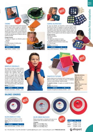 actividadesfísicasadaptadas
251
ARTÍCULO
Juego Turbino
ARTÍCULO
Juego control respiratorio
ARTÍCULO
Manoplas sensoriales
ARTÍCULO
Conjunto 10 saquitos de texturas
ARTÍCULO
Balón sonoro de fútbol
ARTÍCULO
Petito
Medino
Jumbo
REF. €
102063 17,95
REF. €
102064 25,95
REF. €
107261 12,95
REF. €
107262 12,95
REF. €
971003 42,75
REF. €
971004 25,95
971005 27,95
971006 49,95
TURBINO
Turbino es un juego fascinante de control respiratorio.
Es fácil soplar la hélice y ponerla en movimiento,
pero no es tan fácil de controlar que se detenga en
un cuadrado concreto. Turbino es un desafío y una
diversión para todos los niños, al mismo tiempo que
se desarrolla el control de la respiración. Turbino es
un juego muy adecuado para el trabajo de niños con
trastornos del habla.
El juego lo forman:
• 2 círculos de imágenes con diferentes grados de
diﬁcultad,
• 2 bolsas
• 10 anillas naranjas y 10 anillas grises.
Medidas: 22 x 22 x 10 cm.
CONTROL RESPIRATORIO
Un juego muy divertido, que desarrolla el control respiratorio y los
músculos de los labios. Los jugadores se turnan para soplar la pelota
de un agujero a otro, lo que requiere un control de la dirección y de la
velocidad de la pelota. Nueve hoyos muestran diferentes imágenes, las
cuales también se encuentran en las tarjetas, a modo de bingo, de los
jugadores. El primer jugador en cubrir todas las imágenes es el ganador.
El juego lo forman:
• Un marco de plástico.
• Una pelota.
• Un tablero para introducir en el marco,
con imágenes de animales en ambos lados.
• 4 tableros con fotos de animales en ambos lados.
• 36 ﬁchas de juego
Medidas: 22 x 22 x 10 cm.
MANOPLAS SENSORIALES
Una manera de evitar el contacto continuo
de las manos de los niños con sus bocas es
utilizando estás manoplas sensoriales. Les
encantan estos tentáculos súper suaves
y evitan a los niños que se rasquen o
muerdan. Se pueden utilizar las manoplas
para desensibilizar las áreas excesivamente
sensibles o frotar sobre los brazos, la espalda,
la cara o el cuello para un gran trabajo
sensorial. Son útiles también cuando hay una
necesidad de calmar a alguien. A partir de 3
años.Composicióndelaﬁbra:100%poliéster.
Medidas: 16,5 x 8,9 cm.
SAQUITOS DE TEXTURAS
Saquitos ideales para la estimulación táctil o la terapia cognitiva.
Material de relleno: granos reciclados de plástico. 10 materiales
exteriores y colores diferentes. Superﬁcie lavable.
El conjunto lo forman: 10 saquitos con variedad de colores y
texturas.
Medidas: 12,5 x 12,5 cm.
BALÓN SONORO DE FÚTBOL
Con 4 dispositivos de sonido en su interior.
Colores: blanco con estampado rojo / azul.
Talla: nº 5.
BALÓN SONORO MULTIUSOS
Balones sonoros ligeros, en imitación cuero suave, con un
excelente sonido. Para actividades físicas y juegos.
3 Tamaños:
Petito: 13 cm de Ø. Peso: 140 gr.
Medino: 21 cm de Ø. Peso: 430 gr.
Jumbo: 29 cm de Ø. Peso: 640 gr.
Materiales exteriores:
Verde: piel de PVC
Azul: lona de PVC
Naranja: tejido Oxford
Café: lona
Rojo: malla
Violeta: paño grueso y suave
Blanco: algodón
Rosa: punto
Amarillo: laminado
Negro: nylon.
BALONES SONOROS
actividad
mágenes, las
bingo, de los
s el ganador.
l i i l
SAQUITOS DE TEXTURAS
Materiales ex
Verde: piel de
tel. 976 463 820 • fax 976 504 868 • pedidos@elksport.com • www.elksport.com • PRECIOS SIN IVA
 