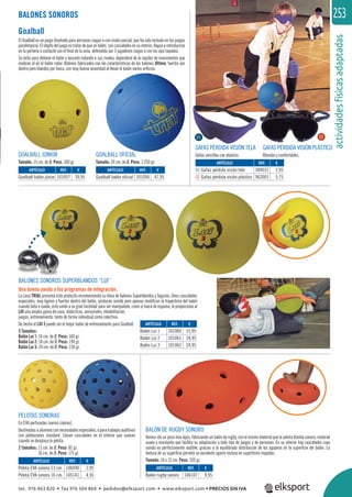 actividadesfísicasadaptadas
253BALONES SONOROS
Goalball
El Goalball es un juego diseñado para personas ciegas o con visión parcial, que ha sido incluido en los juegos
paralímpicos.Elobjetodeljuegoestratardequeunbalón,concascabelesensuinterior,llegueaintroducirse
en la portería o contacte con el ﬁnal de la zona, defendida por 3 jugadores ciegos o con los ojos tapados.
Su éxito para detener el balón y lanzarlo rodando a sus rivales, dependerá de la rapidez de movimientos que
realicen al oir el balón rodar. Balones fabricados con las características de los balones Ultima, fuertes por
dentro pero blandos por fuera, con muy buena sonoridad al llevar el balón varios oriﬁcios.
PELOTAS SONORAS
En EVA perforadas (varios colores).
Destinadasaalumnosconnecesidadesespeciales,oparatrabajosauditivos
con poblaciones standard. Llevan cascabeles en el interior que suenan
cuando se desplaza la pelota.
2 Tamaños: 13 cm. de Ø. Peso: 85 gr.
16 cm. de Ø. Peso: 175 gr.
BALONES SONOROS SUPERBLANDOS “LUI”
Una buena ayuda a los programas de integración.
La casa TRIAL presenta este producto incrementando su línea de balones Superblandos y Seguros. Unos cascabeles
especiales, muy ligeros y fuertes dentro del balón, producen sonido pero apenas modiﬁcan la trayectoria del balón
cuando bota o rueda; esto unido a su gran facilidad para ser manipulado, como si fuera de espuma, le proporciona al
LUI una amplia gama de usos: didácticos, sensoriales, rehabilitación,
juegos, entrenamiento, tanto de forma individual como colectiva.
De hecho el LUI 3 puede ser el mejor balón de entrenamiento para Goalball.
3 Tamaños:
Balón Lui 1: 14 cm. de Ø. Peso: 160 gr.
Balón Lui 2: 18 cm. de Ø. Peso: 190 gr.
Balón Lui 3: 24 cm. de Ø. Peso: 230 gr.
GAFAS PÉRDIDA VISIÓN TELA
Gafas sencillas con elástico.
GAFAS PÉRDIDA VISIÓN PLÁSTICO
Blandas y confortables.
BALÓN DE RUGBY SONORO
Hemos ido un poco mas lejos, fabricando un balón de rugby, con el mismo material que la pelota blanda sonora, material
suave y resistente que facilita su adaptación a todo tipo de juegos y de personas. En su interior hay cascabeles cuyo
sonido es perfectamente audible, gracias a la equilibrada distribución de los agujeros en la superﬁcie del balón. La
textura de su superﬁcie permite un excelente agarre incluso en superﬁcies mojadas.
Tamaño: 24 x 15 cm. Peso: 320 gr.
GOALBALL JÚNIOR
Tamaño: 15 cm. de Ø. Peso: 300 gr.
GOALBALL OFICIAL
Tamaño: 24 cm. de Ø. Peso: 1.250 gr.
ARTÍCULO
Goalball balón júnior
ARTÍCULO
Balón Lui 1
Balón Lui 2
Balón Lui 3
ARTÍCULO
Pelota EVA sonora 13 cm.
Pelota EVA sonora 16 cm.
ARTÍCULO
Balón rugby sonoro
ARTÍCULO
Goalball balón oficial
ARTÍCULO
01 Gafas pérdida visión tela
02 Gafas pérdida visión plástico
REF. €
101057 39,95
REF. €
101060 15,95
101061 18,95
101062 24,95
REF. €
106090 2,95
105141 4,55
REF. €
106107 9,95
REF. €
101056 47,95
REF. €
309015 3,95
962001 5,75
01 02
tel. 976 463 820 • fax 976 504 868 • pedidos@elksport.com • www.elksport.com • PRECIOS SIN IVA
 