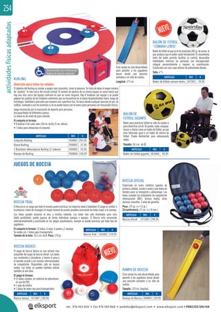 actividadesfísicasadaptadas254
BOCCIA TRIAL
El Boccia es un juego que todo el mundo puede practicar sin importar edad o habilidad. El juego es similar a
la petanca; tratar de conseguir el mayor número de puntos posibles acercando las bolas tuyas a la naranja.
Las bolas pueden lanzarse al aire, o tirarlas rodando. Las bolas han sido diseñadas para esta
doble posibilidad; puede jugarse de forma individual, parejas o equipos. El Boccia está reconocido
internacionalmente y practicado en los juegos paralímpicos, aunque se puede practicar por todo tipo de
jugadores.
El conjunto lo forman: 13 bolas: 6 rojas, 6 azules y 1 naranja.
Se vende con 1 bolsa para transportarlo.
Tamaño de la bola: 10,5 cm. de Ø. Peso: 270 gr.
BALÓN DE
FÚTBOL GIGANTE
Balón para practicar fútbol en silla de ruedas o
paradivertirseconél.Sepuede,rodar,empujar,
lanzar o chutar como un balón de fútbol, ya que
esta fabricado igual a un balón de clásico de
fútbol. Puede deshinchar para almacenarlo
mejor.
Tamaño: 50 cm. de Ø.
KURLING
Diversión para todas las edades.
El objetivo del Kurling es similar a juegos más conocidos, como la petanca. Se trata de dejar el mayor número
de “piedras” lo más cerca del círculo central. El número de piedras de un mismo equipo se suma hasta que
hay una más cerca del equipo contrario el cual no suma ninguna. Hay 8 tiradores por equipo y se puede
golpear las piedras de los tiradores anteriores que se encuentran en la diana desplazándolas fuera. Juego de
estrategia, habilidad y precisión que requiere una superﬁcie lisa. Se lanza desde cualquier posición de pie, de
rodillas,tumbadooconlosbastonessinosepuedelanzarconlamano(parapersonasconminusvalíafísica).
Juego reconocido por la asociación de deporte para personas
discapacitadas de diferentes países.
La diana es de vinilo de gran colorido.
El conjunto lo forman:
• 8 piedras 4 de cada color (18 cm. de Ø y 9 cm. altura).
• 1 bolsa para almacenar el conjunto.
JUEGOS DE BOCCIA
BOCCIA OFICIAL
Frabricado en cuero sintético japonés de
primera calidad, cosido a mano y una bolsa de
hombro para su transporte y almacenaje. Las
bolas cumplen los estándares de competición
internacional (IBC). Dureza media, otras
durezas consultar. 3 años de garantía.
Peso: 275 gr. (+/-12 gr.)
Circunferencia: 27 cm. (+/-8 mm.)
RAMPA DE BOCCIA
Esta rampa ha sido desarrollada para
permitir a los jugadores lanzar desde
una posición sentados o en silla de
ruedas.
Tamaño: 119 cm. longitud.
Recomendado por la Asociación
Inglesa de deporte adaptado
Esta rampa ha sido desarrollada
para permitir a los jugadores
lanzar desde una posición
sentados o en silla de ruedas.
Longitud: 177 cm.
REF. €
950001 295,95
950002 37,95
950003 29,95
950004 159,95
ARTÍCULO
Conjunto Kurling
Diana Kurling
2 Bastones telescópicos Kurling (2 colores)
Rampa de Kurling
REF. €
301064 49,95
REF. €
101002 119,95
REF. €
971007 199,95
REF. €
971001 299,95
REF. €
950005 129,95
ARTÍCULO
Balón de fútbol gigante
ARTÍCULO
Boccia Trial
ARTÍCULO
Boccia básico
ARTÍCULO
Boccia oficial
ARTÍCULO
Rampa de Boccia
El j i il
REF. €
107263 24,95
ARTÍCULO
Balón de fútbol cámara lenta
BALÓN DE FÚTBOL
“CÁMARA LENTA”
Balóndefútbolalqueselehainsertado285gr.dearena,lo
que produce que el balón ruede lentamente. El movimiento
lento del balón permite facilitar su control, desarrollar
habilidades motrices en personas con discapacidad,
integral sensorialmente y mejorar su coordinación.
Construido con una capa exterior de poliuretano blando.
Talla: nº 5.
BOCCIA BÁSICO
El juego de boccia básico es una versión más
asequible del juego de boccia oﬁcial. Las bolas
son resistentes y duraderas, y tienen el peso y
el tamaño acorde a las normas internacionales
de competición. Disponibles sólo en dureza
media. Las bolas se pueden también utilizar
también al aire libre.
El juego lo forman:
• 13 bolas cosidas, en material de poliuretano,
no son de PVC.
• 1 pala de arbitro
• 1 bolsa de nylon roja para transportarlo.
L
tel. 976 463 820 • fax 976 504 868 • pedidos@elksport.com • www.elksport.com • PRECIOS SIN IVA
 