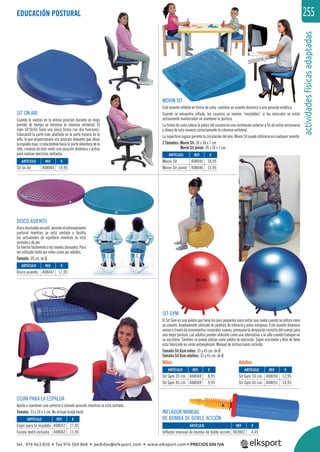 255
actividadesfísicasadaptadas
SIT ON AIR
Cuando te sientas en la misma posición durante un largo
período de tiempo se tensiona la columna vertebral. El
cojín Sit’On’Air tiene una única forma con dos funciones.
Colocando la parte más abultada en la parte trasera de la
silla, lo que proporcionará una posición relajante que alivia
laespaldabaja,ocolocándolahacialapartedelanteradela
silla, creando de este modo una posición dinámica y activa
para realizar ejercicios sentados.
DISCO ASIENTO
Discohinchableversátil,permiteelentrenamiento
postural mientras se está sentado y facilita
las actividades de equilibrio mientras se está
sentado o de pie.
Se hincha fácilmente a los niveles deseados. Para
ser utilizado tanto por niños como por adultos.
Tamaño: 39 cm. de Ø.
MOVIN SIT
Este asiento inﬂable en forma de cuña, combina un asiento dinámico y una posición estática.
Cuando se encuentra inﬂado, los usuarios se sienten “inestables” si los músculos no están
activamente involucrados en mantener la postura.
La forma de cuña coloca la pelvis del usuario en una inclinación anterior a ﬁn de evitar encorvarse
y alinea de esta manera correctamente la columna vertebral.
La superﬁcie rugosa permite la circulación del aire. Movin Sit puede utilizarse en cualquier asiento.
2 Tamaños: Movin Sit: 36 x 36 x 7 cm.
Movin Sit júnior: 26 x 26 x 7 cm.
SIT GYM
El Sit Gym es una pelota que tiene los pies pequeños para evitar que ruede cuando se utiliza como
un asiento. Ampliamente utilizado en jardines de infancia y aulas europeas. Este asiento dinámico
anima a través de movimientos corporales suaves, promueve la alineación correcta del cuerpo para
una mejor postura. Los adultos pueden utilizarlo como una alternativa a la silla cuando trabajan en
su escritorio. También se puede utilizar como pelota de ejercicios. Súper resistente y libre de látex
esta fabricada en vinilo antiexplosión. Manual de instrucciones incluido.
Tamaño Sit Gym niños: 35 y 45 cm. de Ø
Tamaño Sit Gym adultos: 55 y 65 cm. de Ø
COJÍN PARA LA ESPALDA
Ayuda a mantener una correcta y cómoda posición mientras se está sentado.
Tamaño: 33 x 24 x 5 cm. No incluye funda textil.
EDUCACIÓN POSTURAL
Niños Adultos
REF. €
408052 17,95
408062 11,95
REF. €
408047 17,95
REF. €
408044 19,95
REF. €
408048 8,95
408049 9,95
REF. €
408050 12,95
408051 14,95
REF. €
408045 18,95
408046 15,95
REF. €
902002 4,45
ARTÍCULO
Cojín para la espalda
Funda textil incluida
ARTÍCULO
Disco asiento
ARTÍCULO
Sit on Air
ARTÍCULO
Sit Gym 35 cm.
Sit Gym 45 cm.
ARTÍCULO
Sit Gym 55 cm.
Sit Gym 65 cm.
ARTÍCULO
Movin Sit
Movin Sit júnior
ARTÍCULO
Inflador manual de bomba de doble acción
INFLADOR MANUAL
DE BOMBA DE DOBLE ACCIÓN
tel. 976 463 820 • fax 976 504 868 • pedidos@elksport.com • www.elksport.com • PRECIOS SIN IVA
 