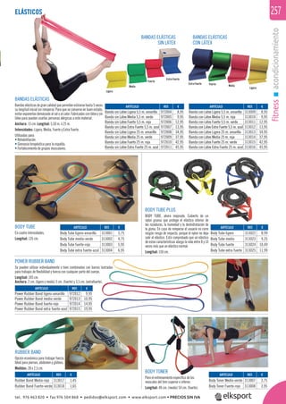 fitnessacondicionamiento
257ELÁSTICOSTICOS
Extra Fuerte
Extra Fuerte
Fuerte
Fuerte
Media
LigeraMedia
Ligera
BANDAS ELÁSTICAS
SIN LÁTEX
BANDAS ELÁSTICAS
CON LÁTEX
BODY TUBE
En cuatro intensidades.
Longitud: 135 cm.
POWER RUBBER BAND
Se pueden utilizar individualmente o bien combinadas con barras lastradas
para trabajos de ﬂexibilidad y fuerza con cualquier parte del cuerpo.
Longitud: 105 cm.
Anchura: 2 cm. (ligero y medio) 3 cm. (fuerte) y 3,5 cm. (extrafuerte).
BANDAS ELÁSTICAS
Bandaselásticasdegrancalidadquepermitenestirarsehasta5veces
su longitud inicial sin romperse. Para que se conserve en buen estado,
evitar exponerlas demásiado al sol o al calor. Fabricadas con látex y sin
látex para puedan usarlas personas alérgicas a este material.
Anchura: 15 cm. Longitud: 5,50 m. ó 25 m.
Intensidades: Ligera, Media, Fuerte y Extra Fuerte.
Utilizadas para:
• Rehabilitación.
• Gimnasia terapéutica para la espalda.
• Fortalecimiento de grupos musculares.
BODY TUBE PLUS
BODY TUBE, ahora mejorado. Cubierto de un
nylon grueso que protege el elástico interior de
las rozaduras, la humedad y la deshidratación de
la goma. En caso de romperse el usuario no corre
ningún riesgo de impacto, porque el nylon no deja
salir el elástico. Está comprobado que un elástico
de estas características alarga la vida entre 8 y 10
veces más que un elástico normal.
Longitud: 150 cm.
RUBBER BAND
Opción económica para trabajar fuerza.
Ideal para piernas, abdomen y glúteos.
Medidas: 28 x 2,5 cm.
BODY TONER
Para el entrenamiento especíﬁco de los
músculos del tren superior e inferior.
Longitud: 40 cm. (medio) 54 cm. (fuerte).
ARTÍCULO
Body Toner Medio-verde
Body Toner Fuerte-rojo
ARTÍCULO
Rubber Band Medio-rojo
Rubber Band Fuerte-verde
ARTÍCULO
Power Rubber Band ligero-amarillo
Power Rubber Band medio-verde
Power Rubber Band fuerte-rojo
Power Rubber Band extra fuerte-azul
ARTÍCULO
Body Tube ligero-amarillo
Body Tube medio-verde
Body Tube fuerte-rojo
Body Tube extra fuerte-azul
ARTÍCULO
Banda sin Látex Ligera 5,5 m. amarilla
Banda sin Látex Media 5,5 m. verde
Banda sin Látex Fuerte 5,5 m. roja
Banda sin Látex Extra Fuerte 5,5 m. azul
Banda sin Látex Ligera 25 m. amarilla
Banda sin Látex Media 25 m. verde
Banda sin Látex Fuerte 25 m. roja
Banda sin Látex Extra Fuerte 25 m. azul
ARTÍCULO
Banda con Látex Ligera 5,5 m. amarilla
Banda con Látex Media 5,5 m. roja
Banda con Látex Fuerte 5,5 m. verde
Banda con Látex Extra Fuerte 5,5 m. azul
Banda con Látex Ligera 25 m. amarilla
Banda con Látex Media 25 m. roja
Banda con Látex Fuerte 25 m. verde
Banda con Látex Extra Fuerte 25 m. azul
ARTÍCULO
Body Tube ligero
Body Tube medio
Body Tube fuerte
Body Tube extra fuerte
REF. €
313007 3,75
313008 3,95
REF. €
313017 1,45
313018 1,65
REF. €
972012 9,95
972013 10,95
972014 14,95
972015 19,95
REF. €
313001 3,75
313002 4,75
313003 5,95
313004 6,95
REF. €
972004 8,95
972005 9,95
972006 12,95
972007 13,95
972008 34,95
972009 37,95
972010 42,95
972011 45,95
REF. €
313009 8,95
313010 9,95
313011 12,95
313012 13,95
313013 34,95
313014 37,95
313015 42,95
313016 45,95
REF. €
313022 8,99
313023 9,25
313024 10,49
313025 11,99
RUBBER BAND
tel. 976 463 820 • fax 976 504 868 • pedidos@elksport.com • www.elksport.com • PRECIOS SIN IVA
 