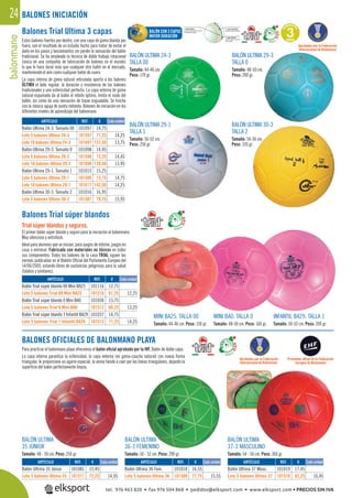 balonmano24
Balones Trial Ultima 3 capas
Estos balones fuertes por dentro, con una capa de goma blanda por
fuera, son el resultado de un estudio hecho para tratar de evitar el
daño en los pases y lanzamientos sin perder la sensación del balón
tradicional. Se ha empleado la técnica de doble trabajo rotacional
(única en una compañía de fabricación de balones en el mundo)
lo que le hace durar más que cualquier otro balón en el mercado,
manteniendo el aire como cualquier balón de cuero.
La capa interna de goma natural reticulada aporta a los balones
ÚLTIMA el bote regular, la duración y resistencia de los balones
tradicionales y una esfericidad perfecta. La capa externa de goma
natural espumada da al balón el rebote óptimo, limita el ruido del
balón, así como da una sensación de toque inigualable. Se hincha
con la clásica aguja de punta redonda. Balones de iniciación en los
diferentes niveles de aprendizaje del balonmano.
BALONES OFICIALES DE BALONMANO PLAYA
Para practicar el balonmano playa ofrecemos el balón oﬁcial aprobado por la IHF. Balón de doble capa.
La capa interna garantiza la esfericidad, la capa externa (en goma-caucho natural) con nueva forma
triangular, le proporciona un agarre especial, la arena tiende a caer por las líneas triangulares, dejando la
superﬁcie del balón perfectamente limpia.
BALÓN ULTIMA 30-3
TALLA 2
Tamaño: 54-56 cm.
Peso: 320 gr.
BALÓN ULTIMA 29-1
TALLA 1
Tamaño: 50-52 cm.
Peso: 250 gr.
BALÓN ULTIMA
35 JÚNIOR
Tamaño: 48 - 50 cm. Peso: 250 gr.
BALÓN ULTIMA
36-3 FEMENINO
Tamaño: 50 - 52 cm. Peso: 290 gr.
BALÓN ULTIMA
37-3 MASCULINO
Tamaño: 54 - 56 cm. Peso: 360 gr.
BALÓN ULTIMA 24-3
TALLA 00
Tamaño: 44-46 cm.
Peso: 170 gr.
BALÓN ULTIMA 29-3
TALLA 0
Tamaño: 48-50 cm.
Peso: 200 gr.
Balones Trial súper blandos
Trial súper blandos y seguros.
El primer balón súper blando y seguro para la iniciación al balonmano.
Muy silencioso y antishock.
Ideal para alumnos que se inician, para juegos de interior, juegos en
casa o entrenar. Fabricado con materiales no tóxicos en todos
sus componentes. Todos los balones de la casa TRIAL siguen las
normás publicadas en el Boletín Oﬁcial del Parlamento Europeo del
14/06/2005, estando libres de sustancias peligrosas para la salud
(talatos y similares).
MINI BA25. TALLA 00
Tamaño: 44-46 cm. Peso: 150 gr.
MINI BA0. TALLA 0
Tamaño: 48-50 cm. Peso: 160 gr.
INFANTIL BA29. TALLA 1
Tamaño: 50-52 cm. Peso: 200 gr.
Aprobados por la Federación
Internacional de Balonmano
Aprobados por la Federación
Internacional de Balonmano
BALONES INICIACIÓN
REF. €
101081 15,45
101511 72,25 14,95
REF. €
101097 14,75
101597 71,25 14,25
101697 137,50 13,75
101098 14,95
101598 72,25 14,45
101698 139,50 13,95
101015 15,25
101506 73,75 14,75
101617 142,50 14,25
101016 16,95
101507 79,75 15,95
REF. €
101116 12,75
101516 61,25 12,25
101036 13,75
101512 66,25 13,25
101037 14,75
101513 71,25 14,25
REF. €
101018 16,55
101509 77,75 15,55
REF. €
101019 17,45
101510 82,25 16,45
Cada unidad
Cada unidad
Cada unidad
Cada unidad Cada unidadARTÍCULO
Balón Ultima 35 Júnior
Lote 5 balones Ultima 35
ARTÍCULO
Balón Ultima 24-3. Tamaño 00
Lote 5 balones Ultima 24-3
Lote 10 balones Ultima 24-3
Balón Ultima 29-3. Tamaño 0
Lote 5 balones Ultima 29-3
Lote 10 balones Ultima 29-3
Balón Ultima 29-1. Tamaño 1
Lote 5 balones Ultima 29-1
Lote 10 balones Ultima 29-1
Balón Ultima 30-3. Tamaño 2
Lote 5 balones Ultima 30-3
ARTÍCULO
Balón Trial súper blando 00 Mini BA25
Lote 5 balones Trial 00 Mini BA25
Balón Trial súper blando 0 Mini BA0
Lote 5 balones Trial 0 Mini BA0
Balón Trial súper blando 1 Infantil BA29
Lote 5 balones Trial 1 Infantil BA29
ARTÍCULO
Balón Ultima 36 Fem.
Lote 5 balones Ultima 36
ARTÍCULO
Balón Ultima 37 Masc.
Lote 5 balones Ultima 37
G
ARANTÍ
A
3AÑOS
BALÓN CON 3 CAPAS
MAYOR DURACIÓN
Proveedor oﬁcial de la Federación
Europea de Balonmano
tel. 976 463 820 • fax 976 504 868 • pedidos@elksport.com • www.elksport.com • PRECIOS SIN IVA
 