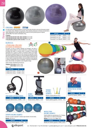 fitnessacondicionamiento258
FITNESSBALL
ElFit-Ball,balóndeﬁtnessporexcelencia.Hasidoelprimerbalónutilizadoenestesectorofreciendoelnombre
a la disciplina misma. Utilizado en los gimnasios, ofrece elevadas prestaciones en términos de elasticidad y
rebote, garantizando una mayor seguridad para el usuario en caso de pinchazo gracias al material
utilizado (BRQ). Peso máximo recomendado 120 kg.
3 Tamaños:
• Para personas de entre 1,56 y 1,65 m. de altura: 55 cm. de Ø.
• Para personas de entre 1,66 y 1,80 m. de altura: 65 cm. de Ø.
• Para personas a partir de 1,80 m. de altura: 75 cm. de Ø.
BALÓN B.O.A.
¡¡ El balón amigo ¡¡ Único balón
en el mundo con autobalanceo.
Sin liquido, sin arena, sin piedras solamente con tecnología, esta balón se
mantiene siempre estable en su sitio. El balón B.O.A. se balancea como todos
los balones pero vuelve a su posición inicial. Es amistoso, no tienes porque
preocuparte por él, porque tu siempre lo encontraras donde lo has dejado.
Esta exclusiva propiedad garantiza una alta sensación de seguridad y control,
importantecondiciónparacualquieruso,peroprincipalmentecuandosenecesita
tenermásestabilidad(personasmayoresodurantecualquierrehabilitación).No
essolo unbalón o unlugar donde sentarse, sinouna excelente vía paraaprender
y entrenar el equilibrio del cuerpo y la estabilidad. Fabricado con materiales no
tóxicos, libres de látex, anti explosión y auto extinguible al fuego.
Colores variados. Disponible hoja de ejercicios.
2 Medidas: B.O.A. Júnior: 40-50 cm. de Ø.
B.O.A. Sénior: 60-65 cm. de Ø.
Peso: 1,5 kg.
SOPORTE BALONES GIGANTES
Para ﬁjar a la pared, capacidad 4-5 balones según diámetro. Fácil de montar.
Medidas: 290 x 40 cm.
MUEBLE PARA
BALONES GIGANTES
Soporte metálico con capacidad para 10 o 12 balones
según tamaño, con 3 alturas de almacenaje.
Medidas: 215 x 36 x 132 cm. Peso: 18 kg.
ARTÍCULO
Mueble para balones gigantes
ARTÍCULO
Soporte para balones gigantes
ARTÍCULO
01 Balón B.O.A. Júnior
02 Balón B.O.A. Sénior
ARTÍCULO
Fitnessball 55 cm. Negro
Fitnessball 65 cm. Gris
Fitnessball 75 cm. Morado
ARTÍCULO
Bomba hinchar
ARTÍCULO
Hinchador eléctrico Bravo
REF. €
109085 189,95
REF. €
313049 79,95
REF. €
101169 49,25
101080 52,25
REF. €
408028 11,25
408034 13,25
408029 14,95
REF. €
408019 30,95
REF. €
106084 71,95
FABRICADO EN
EUROPA
TAPONES
PELOTAS
GIGANTES
Repuesto, excepto pelota de 150 cm.
EXTRACTOR DE TAPONES
Metálico.
ARTÍCULO
Tapones pelotas gigantes
ARTÍCULO
Extractor de tapones
REF. €
105126 0,21
REF. €
408020 2,59
HINCHADOR ELÉCTRICO BRAVO
BOMBA
HINCHAR
er
o
01
02
R
tel. 976 463 820 • fax 976 504 868 • pedidos@elksport.com • www.elksport.com • PRECIOS SIN IVA
 