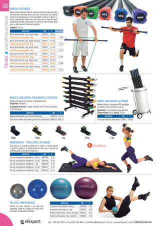 fitnessacondicionamiento260 BARRAS LASTRADAS
Nuevo diseño mejorado. Permite realizar multitud de ejercicios para
entrenamiento funcional. Barras de acero recubiertas con material
de foam que proporciona un tacto agradable y mejora el agarre. La
forma cuadrada del tapón evita que ruede por el suelo de forma
involuntaria. Puedes combinarlas con nuestras Power Rubber Band
para un entrenamiento funcional completo.
Longitud: 123 cm.
CARRO PARA BARRA LASTRADA
Modelocilíndrico,fabricadoenPVCantigolpes,
para diversos tipos de barras o picas.
Capacidad: 50 a 60 barras según diámetro.
Carga máxima: 90 kg. Altura: 130 cm.
MUEBLE HORIZONTAL PARA BARRAS LASTRADAS
Dispone de ruedas para facilitar su desplazamiento.
Capacidad: 48 barras.
El conjunto lo forman: mueble horizontal más 24 barras lastradas.
(4 de cada peso).
PELOTAS TONIFICADORAS
Pelotas con peso. Blandas y de toque muy
agradable, caben en la palma de la mano. Para
una mayor localización del trabajo.
MUÑEQUERAS - TOBILLERAS LASTRADAS
Este artículo se mantiene estable en la muñeca o tobillo durante
el ejercicio gracias a su banda ancha de velcro que le permite un
perfecto ajuste y una rápida colocación.
750 gr. 1,5 kg.500 gr. 1 kg. 2 kg.
ARTÍCULO
Barra lastrada de 1 kg. Tapón negro
Lote 5 barras lastradas 1 kg.
Barra lastrada de 2 kg. Tapón naranja
Lote 5 barras lastradas 2 kg.
Barra lastrada de 3 kg. Tapón verde
Lote 5 barras lastradas 3 kg.
Barra lastrada de 4 kg. Tapón rojo
Lote 5 barras lastradas 4 kg.
Barra lastrada de 5 kg. Tapón azul
Lote 5 barras lastradas 5 kg.
Barra lastrada de 6 kg. Tapón morado
Lote 5 barras lastradas 6 kg.
REF. €
109019 10,55
109519 49,95 9,99
109011 11,95
109511 56,75 11,35
109012 15,55
109512 73,75 14,75
109021 18,75
109521 89,25 17,85
109022 20,95
109522 99,50 19,90
109030 24,95
109523 118,50 23,70
Cada unidad
ARTÍCULO
2 pelotas tonificadoras 500 gr.
2 pelotas tonificadoras 1 kg.
Pelota tonificadora 1,5 kg. (unidad)
Pelota tonificadora 2 kg. (unidad)
ARTÍCULO
Par de muñequeras-tobilleras, 500 gr.
Par de muñequeras-tobilleras, 750 gr.
Par de muñequeras-tobilleras, 1 kg.
Par de muñequeras-tobilleras, 1,5 kg.
Par de muñequeras-tobilleras, 2 kg.
ARTÍCULO
Mueble horizontal para barras lastradas
Conjunto mueble horizontal para barras lastradas
ARTÍCULO
Carro para barras lastradas
REF. €
105048 3,95
105049 4,95
109079 6,25
109080 6,95
REF. €
984048 5,95
984049 6,95
984050 7,95
984051 9,95
984052 12,95
REF. €
984029 129,95
984629 486,75
REF. €
109041 144,95
tel. 976 463 820 • fax 976 504 868 • pedidos@elksport.com • www.elksport.com • PRECIOS SIN IVA
 