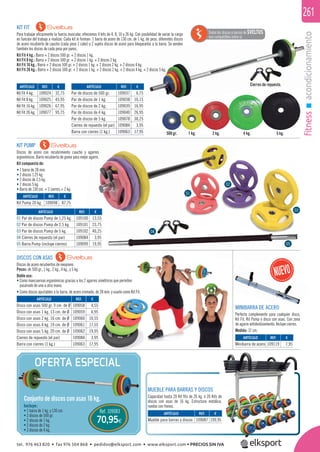 fitnessacondicionamiento
261
ondicionamiento
KIT PUMP
Discos de acero con recubrimiento caucho y agarres
ergonómicos. Barra recubierta de goma para mejor agarre.
Kit compuesto de:
• 1 barra de 28 mm.
• 2 discos 1,25 kg.
• 2 discos de 2,5 kg.
• 2 discos 5 kg.
• Barra de 130 cm. + 2 cierres = 2 kg.
KIT FIT
Para trabajar eﬁcazmente la fuerza muscular, ofrecemos 4 kits de 4, 8, 16 y 26 kg. Con posibilidad de variar la carga
en función del trabajo a realizar. Cada kit lo forman: 1 barra de acero de 130 cm. de 1 kg. de peso, diferentes discos
de acero recubierto de caucho (cada peso 1 color) y 2 sujeta discos de acero para bloquearlos a la barra. Se venden
también los discos de cada peso por pares.
Kit Fit 4 kg.: Barra + 2 discos 500 gr. + 2 discos 1 kg.
Kit Fit 8 kg.: Barra + 2 discos 500 gr. + 2 discos 1 kg. + 2 discos 2 kg.
Kit Fit 16 kg.: Barra + 2 discos 500 gr. + 2 discos 1 kg. + 2 discos 2 kg. + 2 discos 4 kg.
Kit Fit 26 kg.: Barra + 2 discos 500 gr. + 2 discos 1 kg. + 2 discos 2 kg. + 2 discos 4 kg. + 2 discos 5 kg.
DISCOS CON ASAS
Discos de acero recubiertos de neopreno.
Pesos: de 500 gr., 1 kg., 2 kg., 4 kg., y 5 kg.
Doble uso:
• Como mancuernas ergonómicas gracias a los 2 agarres simétricos que permiten
pasárselo de una a otra mano.
• Como discos ajustables a la barra, de acero cromado, de 28 mm. y usarlo como Kit Fit.
4 kg.2 kg.1 kg.500 gr.
MUEBLE PARA BARRAS Y DISCOS
Capacidad hasta 20 Kit ﬁts de 26 kg. ó 20 Kits de
discos con asas de 16 kg. Estructura metálica,
ruedas con frenos.
ARTÍCULO
Par de discos de 500 gr.
Par de discos de 1 kg.
Par de discos de 2 kg.
Par de discos de 4 kg.
Par de discos de 5 kg.
Cierres de repuesto (el par)
Barra con cierres (1 kg.)
ARTÍCULO
Kit Pump 20 kg.
ARTÍCULO
01 Par de discos Pump de 1,25 kg.
02 Par de discos Pump de 2,5 kg.
03 Par de discos Pump de 5 kg.
04 Cierres de repuesto (el par)
05 Barra Pump (incluye cierres)
ARTÍCULO
Disco con asas 500 gr. 9 cm. de Ø
Disco con asas 1 kg. 13 cm. de Ø
Disco con asas 2 kg. 16 cm. de Ø
Disco con asas 4 kg. 19 cm. de Ø
Disco con asas 5 kg. 20 cm. de Ø
Cierres de repuesto (el par)
Barra con cierres (1 kg.)
ARTÍCULO
Mueble para barras y discos
ARTÍCULO
Minibarra de acero
ARTÍCULO
Kit Fit 4 kg.
Kit Fit 8 kg.
Kit Fit 16 kg.
Kit Fit 26 kg.
REF. €
109037 6,75
109038 10,15
109039 16,95
109040 26,95
109078 30,25
109084 3,95
109063 17,95
REF. €
109098 87,75
REF. €
109100 13,55
109101 23,75
109102 40,25
109084 3,95
109099 19,95
REF. €
109058 4,55
109059 6,95
109060 10,55
109061 17,55
109062 19,95
109084 3,95
109063 17,95
REF. €
109087 199,95
REF. €
109119 7,95
REF. €
109024 32,75
109025 45,95
109026 67,95
109077 95,75
5 kg.
OFERTA ESPECIAL
Ref. 109083
70,95€
Incluye:
• 1 barra de 1 kg. y 130 cm.
• 2 discos de 500 gr.
• 2 discos de 1 kg.
• 2 discos de 2 kg.
• 2 discos de 4 kg.
Conjunto de discos con asas 16 kg.
Todos los discos y barras de SVELTUS
son compatibles entre sí.
28 mm. y usarlo como Kit Fit.
MINIBARRA DE ACERO
Perfecto complemento para cualquier disco,
Kit Fit, Kit Pump o disco con asas. Con zona
de agarre antideslizamiento. Incluye cierres.
Medida: 37 cm.
01
02
03
04
05
Cierres de repuesto.
tel. 976 463 820 • fax 976 504 868 • pedidos@elksport.com • www.elksport.com • PRECIOS SIN IVA
 