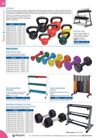 fitnessacondicionamiento262
KETTLEBELLS
Producto de peso, ideal para clases colectivas. El entrenamiento con Kettlebells proporciona una mejora de la fuerza, poder explosivo, resistencia,
coordinación, equilibrio, ﬂexibilidad y prevención/rehabilitación de lesiones en un tiempo récord. Su dinámica de movimiento es excepcional ya que la carga
delasKettlebellsvaríaconstantemente,haciendoquenotrabajestansoloungrupomuscularalavez,sinovariascadenasmuscularesconunsoloejercicio.
Fabricadas en hierro recubiertas de vinilo. Cada peso
tiene un color distinto, lo que facilita la elección de la
Kettlebell en el desarrollo de la clase. El vinilo protege el
suelo de los impactos leves.
KETTLEBELL RACK
Permite almacenar Kettlebell de
distintos tamaños. Recubierto de
goma para proteger las Kettlebell.
Capacidad: 12 Kettlebell.
Medidas: 139 x 63 x 74 cm.
MANCUERNAS DE VINILO
De colores distintos según peso. El vinilo es un
material agradable al tacto y de gran confort.
MANCUERNAS HEXAGONALES DE CAUCHO
Agarre ergonómico. Revestimiento de caucho para no dañar suelos y
minorar ruido. Fáciles de limpiar. Se venden por parejas.
MUEBLE MANCUERNERO
VERTICAL
Mueble de acero con ruedas para facilitar su
traslado.
Capacidad: hasta 100 mancuernas de vinilo.
MUEBLE MANCUERNERO
HORIZONTAL
La solución más cómoda y práctica para tener
ordenadas y almacenadas las mancuernas.
Medidas: 80 x 73 cm. aprox.
ARTÍCULO
Kettlebell vinilo 4 kg.
Kettlebell vinilo 6 kg.
Kettlebell vinilo 8 kg.
Kettlebell vinilo 10 kg.
Kettlebell vinilo 12 kg.
Kettlebell vinilo 16 kg.
Kettlebell vinilo 20 kg.
Kettlebell vinilo 24 kg.
Kettlebell vinilo 28 kg.
Kettlebell vinilo 32 kg.
ARTÍCULO
Par Mancuernas vinilo 500 gr.
Par Mancuernas vinilo 1 kg.
Par Mancuernas vinilo 1,5 kg.
Par Mancuernas vinilo 2 kg.
Par Mancuernas vinilo 3 kg.
Par Mancuernas vinilo 4 kg.
Par Mancuernas vinilo 5 kg.
ARTÍCULO
Par Mancuernas hexa. Caucho 5 kg.
Par Mancuernas hexa. Caucho 6 kg.
Par Mancuernas hexa. Caucho 8 kg.
Par Mancuernas hexa. Caucho 10 kg.
Par Mancuernas hexa. Caucho 15 kg.
Par Mancuernas hexa. Caucho 20 kg.
Par Mancuernas hexa. Caucho 25 kg.
Par Mancuernas hexa. Caucho 30 kg.
Par Mancuernas hexa. Caucho 35 kg.
Par Mancuernas hexa. Caucho 40 kg.
Estantería mancuernas hexa. Caucho
ARTÍCULO
Mueble mancuernero horizontal
ARTÍCULO
Mueble mancuernero vertical
ARTÍCULO
Kettlebell Rack
REF. €
313034 9,15
313035 13,75
313036 18,25
313037 22,95
313038 27,55
313040 36,95
313042 45,95
313044 54,95
313046 63,45
313048 72,95
REF. €
106070 2,75
106071 4,75
106072 7,25
106073 9,45
106077 14,45
106078 17,95
106079 22,55
REF. €
984033 21,75
105284 25,95
105285 34,95
105286 43,95
105287 65,95
105288 87,95
105289 109,95
105290 129,95
105291 154,95
105292 175,95
105293 239,95
REF. €
204089 119,95
REF. €
204090 215,95
REF. €
984028 149,95
Medidas estantería: 161 x 55 x 85 cm.
MANCUERNAS
tel. 976 463 820 • fax 976 504 868 • pedidos@elksport.com • www.elksport.com • PRECIOS SIN IVA
 