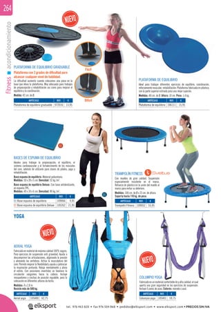 fitnessacondicionamiento264
TRAMPOLÍN FITNESS
Con muelles de gran calidad. Suspensión
especialmente resistente en el marco.
Refuerzo de plástico en la unión del muelle al
marco para evitar su deterioro.
Medidas: 100 cm. de Ø x 23 cm. de altura.
Soporta hasta 110 kg. de peso.
BASES DE ESPUMA DE EQUILIBRIO
Ideales para trabajar la propiocepción, el equilibrio, el
sistema cardiovascular y el fortalecimiento de los músculos
del core, además de utilizarlo para clases de pilates, yoga y
rehabilitación.
Base espuma de equilibrio: Material poliuretano.
Medidas: 50 x 28 x 5 cm. Densidad: 52 kg./m3
.
Base espuma de equilibrio Deluxe: Con base antideslizante,
en espuma TPE.
Medidas: 40 x 34 x 6 cm. Densidad: 80 kg./m3
.
ARTÍCULO
Trampolín Fitness
ARTÍCULO
01 Base espuma de equilibrio
02 Base espuma de equilibrio Deluxe
REF. €
109052 55,95
REF. €
109066 9,95
105262 21,95
01
02
YOGA
PLATAFORMA DE EQUILIBRIO GRADUABLE
Plataforma con 2 grados de diﬁcultad para
alcanzar cualquier nivel de habilidad.
La diﬁcultad aumenta cuando colocamos una pieza en la
base que eleva la plataforma. Muy adecuada para trabajos
de propiocepción y rehabilitación así como para mejorar el
equilibrio y la coordinación.
Medida: 42 cm. de Ø.
PLATAFORMA DE EQUILIBRIO
Ideal para trabajar diferentes ejercicios de equilibrio, coordinación,
reforzamiento muscular, rehabilitación. Plataforma fabricada en plástico,
con la parte superior estriada para una mejor sujeción.
Medidas: 40 cm. de Ø. Altura: 10 cm. Peso: 1,4 kg.
ARTÍCULO
Plataforma de equilibrio
ARTÍCULO
Plataforma de equilibrio graduable
ARTÍCULO
Columpio yoga
ARTÍCULO
Aerial yoga
REF. €
106111 15,95
REF. €
972016 13,95
REF. €
105401 59,75
REF. €
105400 62,75
COLUMPIO YOGA
Fabricadoenunmaterialconfortabledeyaltacalidad,elcual
aporta una gran seguridad en los ejercicios de suspensión.
Incluye 6 pares de asas. Colores: morado o azul.
PLATAFORM
Ideal para tra
reforzamiento m
con la parte sup
Medidas: 40 cm
ARTÍCU
Plataforma de
AERIAL YOGA
Fabricadoenmaterialdemáximacalidad100%seguro.
Para ejercicios de suspensión anti gravedad. Ayuda a
descomprimir las articulaciones, aligerando la presión
y alineando las vertebras. Activa la musculatura del
core. Permite mejorar la ﬂexibilidad y ayuda a potenciar
la respiración profunda. Relaja mentalmente y alivia
el estrés. Con posiciones invertidas se favorece la
circulación sanguínea hacia la cabeza. Incluye
mosquetones y cinchas de posición regulable, para la
colocación en diferentes alturas de techo.
Medidas: 4 x 2,8 m.
Resiste más de 500 kg.
Fácil
Difícil
tel. 976 463 820 • fax 976 504 868 • pedidos@elksport.com • www.elksport.com • PRECIOS SIN IVA
 