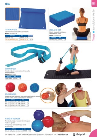 fitnessacondicionamiento
265
PELOTAS DE RELAJACIÓN
Para relajación, masajes y reeducación del canal carpiano.
• Tacto muy agradable.
• En espuma que memoriza la forma que se le da.
• Colores variados.
BOLAS DE MASAJE
Utilizadas para relajar los músculos, mejora de la circulación, reducir las tensiones
en puntos de stress. También pueden utilizarse en rehabilitación.
YOGA
COLCHONETA YOGA
Colchoneta estriada para una perfecta ﬁjación al suelo.
Medidas: 170 x 60 x 0,5 cm.
LADRILLO DE YOGA
Elemento indispensable de trabajo para
variados ejercicios de Yoga.
Medidas: 23 x 15 x 7,6 cm.
CORREA DE YOGA
Fabricado en algodón. Accesorio fundamental para facilitar
posturas complicadas.
Medidas: 183 x 3,8 cm.
ARTÍCULO
Colchoneta yoga
Lote 10 colchonetas yoga
ARTÍCULO
Ladrillo de yoga
ARTÍCULO
Correa de yoga
ARTÍCULO
Conjunto de 3 pelotas de relajación
ARTÍCULO
Bola masaje blanda 8 cm. de Ø
Bola masaje media 9 cm. de Ø
Bola masaje fuerte 9 cm. de Ø
REF. €
109036 13,95
109636 125,50 12,55
REF. €
109050 2,99
REF. €
109104 3,50
REF. €
109068 9,95
REF. €
109043 2,75
109044 3,55
109045 3,55
Cada unidad
tel. 976 463 820 • fax 976 504 868 • pedidos@elksport.com • www.elksport.com • PRECIOS SIN IVA
 