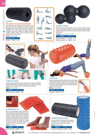 fitnessacondicionamiento266
CILINDRO DE MASAJE
Cilindroconpinchospararealizarmasajesenespaldaypies.Aumentalasensibilidad
y estimula el ﬂujo sanguíneo. Se puede hinchar gracias a su válvula, lo que permite
regular su dureza. Se puede hinchar con la tradicional aguja de balones.
Medidas: 15 x 7,5 cm. de Ø.
CILINDRO DE MASAJE HUECO
Cilindrodeinteriorduroyrecubiertoconunasuperﬁcie
granulada de foam. La cantidad de presión aplicada
en el masaje se puede regular por uno mismo.
Medidas: 33 x 14 cm. de Ø.
ALFOMBRA BENE FEET
Gracias a sus púas redondas largas y ﬂexibles, hace
que el concepto de másaje de pies evolucione hacia un
nivel activo-reactivo. Entre los principales beneﬁcios:
aumenta la circulación sanguínea de los pies, ayuda
a relajar los músculos del pie y ayuda a sensibilizar y
estimular las zonas reﬂejas de los pies. El producto se
compone de dos partes que se pueden unir o utilizar
por separado. Se puede usar mientras está de pie o
sentado. Fácil de lavar con agua y jabón neutro.
Medidas: 23 x 28 x 4 cm.
BLACKROLL
Para realizar el mejor auto masaje miofascial.
Herramienta ideal para la regeneración y el auto masaje, para
liberar la miofascia (tejido conectivo de los músculos), romper
las adherencias y al mismo tiempo aumentar el ﬂujo sanguíneo.
BLACKROLL ayuda a evitar dolores musculares y mejora la
recuperación del músculo. Fabricado en Alemania. Material
reciclable, totalmente inodoro y libre de productos químicos.
Resistente al agua y fácil de limpiar.
Medidas: 30 x 15 cm. de Ø.
BLACKROLL DUOBALL
Pelotas de automasaje para alrededor de columna, cuello y espalda. Se puede
usar tanto en el suelo como apoyado en la pared. Fabricado en Alemania. Material
reciclable, totalmente inodoro y libre de productos químicos. Resistente al agua y
fácil de limpiar.
2 Medidas: 16 x 8 x 8 cm. y 27 x 12 x 12 cm.
ARTÍCULO
Blackroll
ARTÍCULO
Trigger Roll
ARTÍCULO
Cilindro de masaje
ARTÍCULO
Alfombra Bene Feet
ARTÍCULO
Cilindro de masaje hueco
ARTÍCULO
Blackroll DuoBall 8 cm.
Blackroll DuoBall 12 cm.
REF. €
998001 24,55
REF. €
408060 12,95
REF. €
408039 4,95
REF. €
408055 15,95
REF. €
984025 14,95
REF. €
998002 14,75
998003 20,55
TRIGGER ROLL
Estudiado expresamente para la estimulación de los puntos Trigger
o puntos gatillo. Este cilindro, permite hacer un tipo de gimnasia de
bajo impacto, estiramiento y de relajación. Se puede hinchar gracias
a su válvula, lo que permite regular su dureza. Se puede hinchar con
la tradicional aguja de balones.
Medidas: 30 x 16 cm. de Ø.
tel. 976 463 820 • fax 976 504 868 • pedidos@elksport.com • www.elksport.com • PRECIOS SIN IVA
 
