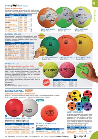 balonmano
25BALONES CAUCHO CELULAR
Especial terrenos abrasivos.
Balón de nueva tecnología en caucho celular, con diseño de balón de cuero
cosido a mano. Balón muy indicado para la iniciación por su excepcional agarre
y por su duración en terrenos abrasivos. Excelente relación calidad/precio.
BALONES DE ESPUMA
Los balones de espuma de mayor calidad del mercado.
Ideales para la iniciación a este deporte sin que produzca temor a los alumnos la dureza del balón, especialmente a los porteros.
Al ceder la espuma, permite un mejor agarre y por lo tanto mayor efectividad en los pases y recepciones.
BALONES SÚPER BLANDOS
Los balones con las propiedades de los balones de espuma
pero en Vinilo Espumado. Un vinilo fuerte que no cambia
de propiedades con el tiempo. Su diámetro es de 15,2 cm.
ajustable hasta 18,7 cm. hinchándolo a través de una
válvulaestándar.Subotevivopuedereducirseoaumentarse,
quitando o poniendo aire. Adoptado por la Federación Sueca
de Balonmano para la liga de debutantes en interior.
Tamaño: 15,2 cm. ajustable a 18,7 cm. de Ø.
BALÓN MICRO BALONMANO120 GH
Micro balonmano 120 GH.
Tamaño: 40 cm. Peso: 65 gr.
BALÓN MINI BALONMANO 160 GB Y 160 GH
Mini balonmano 160 GB. Tamaño: 50 cm. Peso: 115 gr.
Mini balonmano 160 GH. Tamaño: 50 cm. Peso: 160 gr.
BALÓN NOVA TALLA 1
Tamaño: 50-52 cm.
ELK ULTRA SOFT TALLA 00
Tamaño: 44-46 cm.
BALÓN NOVA TALLA 0
Tamaño: 48-50 cm.
ELK ULTRA SOFT TALLA 0
Tamaño: 48-50 cm.
BALÓN NOVA TALLA 00
Tamaño: 44-46 cm.
ELK ULTRA SOFT TALLA 1
Tamaño: 50-52 cm.
BALONES ELK ULTRA SOFT
Balones de goma ultra blanda para la iniciación al balonmano, de muy
fácilagarreysujeción.Pesoadecuadoparaevitartrayectoriasnodeseadas
en los pases y lanzamientos. Utilizable tanto en exterior como en interior.
Excelente relación calidad/precio.
REF. €
103036 8,79
103504 41,75 8,35
103633 79,11 7,91
103037 8,89
103505 42,23 8,45
103634 80,01 8,00
103038 9,09
103506 43,18 8,64
103635 81,81 8,18
REF. €
106096 4,75
106596 22,56 4,51
106696 42,75 4,28
106095 4,95
106595 23,51 4,70
106695 44,55 4,46
106097 5,75
106597 27,31 5,46
106697 51,75 5,18
REF. €
104039 8,95
104539 42,51 8,50
REF. €
106051 3,95
106651 22,50 3,75
REF. €
104010 9,95
104506 47,26 9,45
104009 14,95
104505 71,25 14,25
104609 134,50 13,45
Cada unidad
Cada unidad
Cada unidad
Cada unidad
Cada unidad
ARTÍCULO
Balón Nova 00
Lote 5 balones Nova 00
Lote 10 balones Nova 00
Balón Nova 0
Lote 5 balones Nova 0
Lote 10 balones Nova 0
Balón Nova 1
Lote 5 balones Nova 1
Lote 10 balones Nova 1
ARTÍCULO
Balón ELK Ultra Soft 00
Lote 5 balones Ultra Soft 00
Lote 10 balones Ultra Soft 00
Balón ELK Ultra Soft 0
Lote 5 balones Ultra Soft 0
Lote 10 balones Ultra Soft 0
Balón ELK Ultra Soft 01
Lote 5 balones Ultra Soft 01
Lote 10 balones Ultra Soft 01
ARTÍCULO
Micro balonmano 120 GH
Lote 5 balones micro 120 GH
ARTÍCULO
Balón súper blando
Conjunto 6 balones
súper blandos
ARTÍCULO
01 Balón mini balonmano 160 GB
Lote 5 balones mini 160 GB
02 Balón mini balonmano 160 GH
Lote 5 balones mini 160 GH
Lote 10 balones mini 160 GH
INNOVACIÓN
REF. €
301086 9,95
301087 9,95
301088 9,95
BALONES “FIRST STEP”
Con él desaparecerá cualquier temor hacia el balón.
Tratando de facilitar la introducción del balonmano en los centros educativos,
hemos diseñado este balón para conseguir que el jugador disfrute manejándolo.
Gracias a su especial fabricación (ﬁbras elásticas en el interior y cubierta súper
suave en el exterior) el jugador podrá sujetar el balón fácilmente, así como no
tendrá ningún temor a que le haga daño cuando le golpee. Sus 3 colores neón le
hace ser más atractivo y animar a jugar con él.
Este balón no puede hincharse con aire y por lo tanto no se pincha, ni bota. Aunque
es muy resistente, no obstante se deberá evitar mojar su cubierta, no jugar con
lluvia o en la piscina.
Características:
Talla 00: 44-46 cm.
En 3 colores: amarillo neón, verde neón y rosa neón.
ARTÍCULO
Balón “First Step” amarillo
Balón “First Step” rosa
Balón “First Step” verde
INNOVACIÓN
ÓN
01 02
TRA SOFT TALLA
: 50-52 cm.
tel. 976 463 820 • fax 976 504 868 • pedidos@elksport.com • www.elksport.com • PRECIOS SIN IVA
 