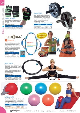 fitnessacondicionamiento268
Muy fuerte
Fuerte
Fuerza moderada
Poca fuerza
Aparato diseñado paratrabajarpectorales,
dorsales, abdominales, brazos, piernas…
Ideal para trabajos de mantenimiento
muscular con 4 diferentes intensidades de
fuerza sin necesidad de ajustar el aparato.
Agarres agradables y antideslizantes.
Medidas: 51 x 51 x 5 cm.
Por cada 5 FlexOring
1 póster
de ejercicios de
REGALO
RUEDAS FITNESS
Rueda doble con agarres ergonómicos y
recubiertos de caucho. Ideal para obtener una
mejor toniﬁcación de los músculos del tronco,
ﬂexores, extensores y abdominales. También
trabajarás el pecho, brazos y cuadriceps.
Presentamos dos modelos:
Rueda ﬁtness y Rueda ﬁtness con freno para más seguridad.
ARO DE PILATES
Para trabajar técnicas de pilates en el
suelo. Aros de Pilates fabricados en ﬁbra
recubierta con protección interior y exterior.
Muy resistentes.
El aro de pilates Deluxe incorpora agarres
de foam de nueva textura, interior y exterior,
para un mayor confort.
Tamaño: 38 cm. de Ø.
SOFTBALL PILATES
Balón ligero, hinchable en segundos, de textura suave que
ofrece resistencia en trabajos de fuerza, pilates, etc.
El conjunto lo forman: 6 sofball pilates en 6 colores.
Tamaño: 23 cm. de Ø. Peso: 102 gr.
cionamiento
ARTÍCULO
Softball pilates
Conjunto 6 Softball pilates
REF. €
408037 3,65
408637 20,70 3,45
GUANTES LASTRADOS
Guantes de neopreno pensados para todo tipo
de ejercicios, incluido para correr con ellos.
Talla única.
Lastre: 500 gr. (cada uno).
ARTÍCULO
Guantes lastrados (el par)
ARTÍCULO
01 Rueda fitness
02 Rueda fitness con freno
ARTÍCULO
FlexOring
DVD FlexOring 30”
ARTÍCULO
01 Aro de pilates
02 Aro de pilates Deluxe
REF. €
109112 17,95
REF. €
313050 6,25
109113 15,95
REF. €
109032 19,95
109096 5,95
REF. €
972003 10,95
109067 12,95
01
02
01
02
Cada unidad
tel. 976 463 820 • fax 976 504 868 • pedidos@elksport.com • www.elksport.com • PRECIOS SIN IVA
 