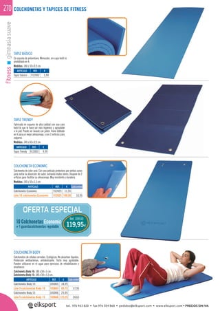 fitnessgimnasiasuave270 COLCHONETAS Y TAPICES DE FITNESS
TAPIZ BÁSICO
En espuma de poliuretano. Monocolor, sin capa textil ni
predoblado en 4.
Medidas: 180 x 50 x 0,9 cm.
TAPIZ TRENDY
Fabricado en espuma de alta calidad con una cara
textil lo que le hace ser más higiénico y agradable
a la piel. Puede ser lavado con jabón. Viene doblado
en 4 para un mejor almacenaje, y con 2 oriﬁcios para
colgarse.
Medidas: 140 x 60 x 0,9 cm.
COLCHONETA BODY
Colchonetas de células cerradas. Ecológicas. No absorben líquidos.
Protección antibacterias, antideslizante. Tacto muy agradable.
Pueden utilizarse en el agua para ejercicios de rehabilitación o
enseñanza.
Colchoneta Body 10: 180 x 58 x 1 cm.
Colchoneta Body 15: 180 x 58 x 1,5 cm.
COLCHONETA ECONOMIC
Colchoneta de color azul. Con una película protectora por ambas caras
para evitar la absorción de sudor, evitando malos olores. Dispone de 2
oriﬁcios para facilitar su almacenaje. Muy resistente y duradera.
Medidas: 140 x 50 x 1,5 cm.
OFERTA ESPECIAL
Ref. 109510
119,95€
10 Colchonetas Economic
+ 1 guardacolchonetas regulable
ARTÍCULO
Tapiz básico
ARTÍCULO
Tapiz Trendy
REF. €
912002 5,99
REF. €
912003 9,99
ARTÍCULO
Colchoneta Economic
Lote 10 colchonetas Economic
ARTÍCULO
Colchoneta Body 10
Lote 5 colchonetas Body 10
Colchoneta Body 15
Lote 5 colchonetas Body 15
REF. €
912025 11,55
912625 109,50 10,95
REF. €
105065 18,95
105665 89,75 17,95
105066 25,95
105666 123,25 24,65
Cada unidad
Cada unidad
tel. 976 463 820 • fax 976 504 868 • pedidos@elksport.com • www.elksport.com • PRECIOS SIN IVA
 