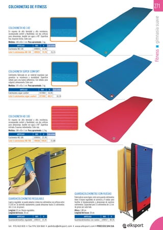 fitnessgimnasiasuave
271COLCHONETAS DE FITNESS
GUARDACOLCHONETAS REGULABLE
Ligero y regulable, se puede adaptar a todas las colchonetas con oriﬁcios entre
5 y 60 cm. Se atornilla rápidamente y puede almacenar hasta 15 colchonetas
(de 1,5 cm. de grosor).
Longitud: 62 cm. Brazos regulables.
Longitud del brazo: 30 cm.
GUARDACOLCHONETAS CON RUEDAS
Fabricadoenaceroligero,estecarroguardacolchonetas
tiene 4 brazos regulables en anchura y 4 ruedas para
facilitar el desplazamiento y almacenaje de vuestras
colchonetas. Capacidad para 15 colchonetas de 1,5 cm.
de grosor por cada lado.
Altura: 1,88 cm.
Longitud del brazo: 30 cm.
COLCHONETA HD 140
En espuma de alta densidad y alta resistencia,
incomparable confort y ﬂexibilidad, con dos oriﬁcios
para almacenaje, lavable con agua a 40º. Superﬁcie
lisa, esquinas rectas. Color azul.
Medidas: 140 x 60 x 1 cm. Peso aproximado: 1 kg.
COLCHONETA SÚPER CONFORT
Colchoneta fabricada en un material esponjoso que
garantiza su resistencia y durabilidad. Superﬁcie
rallada para una buena adherencia. Con ollados para
colgarla y almacenarla. Color azul.
Medidas: 145 x 60 x 1 cm. Peso aproximado: 1 kg.
COLCHONETA HD 180
En espuma de alta densidad y alta resistencia,
incomparable confort y ﬂexibilidad, con dos oriﬁcios
para almacenaje, lavable con agua a 40º. Superﬁcie
estriada. Esquinas redondeadas. Color rojo.
Medidas: 180 x 60 x 1 cm. Peso aproximado: 1,3 kg.
ARTÍCULO
Guardacolchonetas regulable
ARTÍCULO
Cochoneta HD 140
Lote 5 colchonetas HD 140
ARTÍCULO
Cochoneta HD 180
Lote 5 colchonetas HD 180
ARTÍCULO
Colchoneta súper confort
Lote 5 colchonetas súper confort
ARTÍCULO
Guardacolchonetas con ruedas
REF. €
109010 25,95
REF. €
109055 15,95
109555 75,76 15,15
REF. €
109056 22,95
109556 109,01 21,80
REF. €
972002 16,95
972502 80,51 16,10
REF. €
109057 84,95
Cada unidad
Cada unidad
Cada unidad
tel. 976 463 820 • fax 976 504 868 • pedidos@elksport.com • www.elksport.com • PRECIOS SIN IVA
 